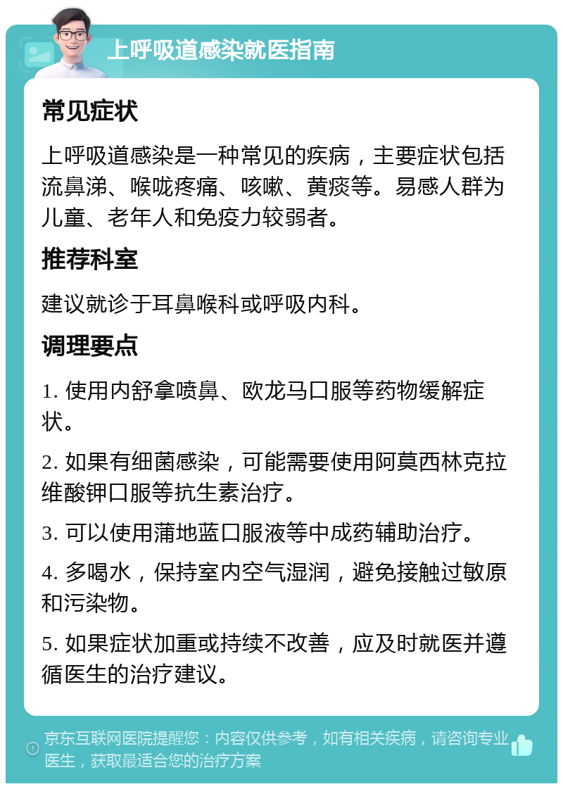 上呼吸道感染就医指南 常见症状 上呼吸道感染是一种常见的疾病，主要症状包括流鼻涕、喉咙疼痛、咳嗽、黄痰等。易感人群为儿童、老年人和免疫力较弱者。 推荐科室 建议就诊于耳鼻喉科或呼吸内科。 调理要点 1. 使用内舒拿喷鼻、欧龙马口服等药物缓解症状。 2. 如果有细菌感染，可能需要使用阿莫西林克拉维酸钾口服等抗生素治疗。 3. 可以使用蒲地蓝口服液等中成药辅助治疗。 4. 多喝水，保持室内空气湿润，避免接触过敏原和污染物。 5. 如果症状加重或持续不改善，应及时就医并遵循医生的治疗建议。