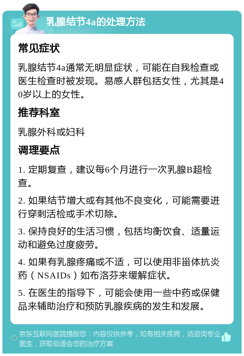 乳腺结节4a的处理方法 常见症状 乳腺结节4a通常无明显症状，可能在自我检查或医生检查时被发现。易感人群包括女性，尤其是40岁以上的女性。 推荐科室 乳腺外科或妇科 调理要点 1. 定期复查，建议每6个月进行一次乳腺B超检查。 2. 如果结节增大或有其他不良变化，可能需要进行穿刺活检或手术切除。 3. 保持良好的生活习惯，包括均衡饮食、适量运动和避免过度疲劳。 4. 如果有乳腺疼痛或不适，可以使用非甾体抗炎药（NSAIDs）如布洛芬来缓解症状。 5. 在医生的指导下，可能会使用一些中药或保健品来辅助治疗和预防乳腺疾病的发生和发展。