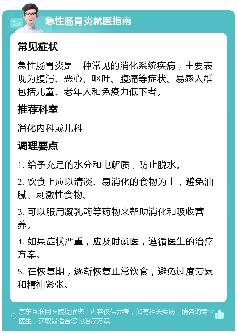 急性肠胃炎就医指南 常见症状 急性肠胃炎是一种常见的消化系统疾病，主要表现为腹泻、恶心、呕吐、腹痛等症状。易感人群包括儿童、老年人和免疫力低下者。 推荐科室 消化内科或儿科 调理要点 1. 给予充足的水分和电解质，防止脱水。 2. 饮食上应以清淡、易消化的食物为主，避免油腻、刺激性食物。 3. 可以服用凝乳酶等药物来帮助消化和吸收营养。 4. 如果症状严重，应及时就医，遵循医生的治疗方案。 5. 在恢复期，逐渐恢复正常饮食，避免过度劳累和精神紧张。