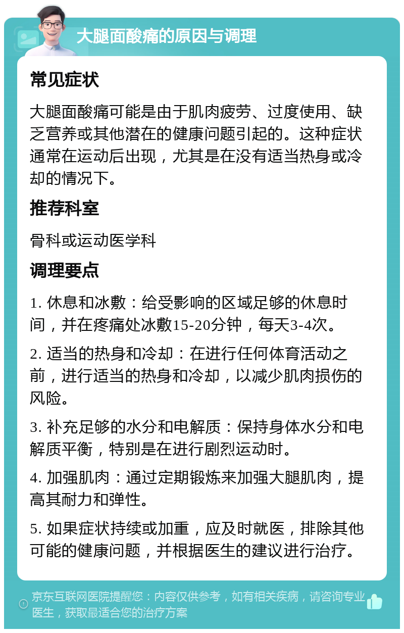 大腿面酸痛的原因与调理 常见症状 大腿面酸痛可能是由于肌肉疲劳、过度使用、缺乏营养或其他潜在的健康问题引起的。这种症状通常在运动后出现，尤其是在没有适当热身或冷却的情况下。 推荐科室 骨科或运动医学科 调理要点 1. 休息和冰敷：给受影响的区域足够的休息时间，并在疼痛处冰敷15-20分钟，每天3-4次。 2. 适当的热身和冷却：在进行任何体育活动之前，进行适当的热身和冷却，以减少肌肉损伤的风险。 3. 补充足够的水分和电解质：保持身体水分和电解质平衡，特别是在进行剧烈运动时。 4. 加强肌肉：通过定期锻炼来加强大腿肌肉，提高其耐力和弹性。 5. 如果症状持续或加重，应及时就医，排除其他可能的健康问题，并根据医生的建议进行治疗。