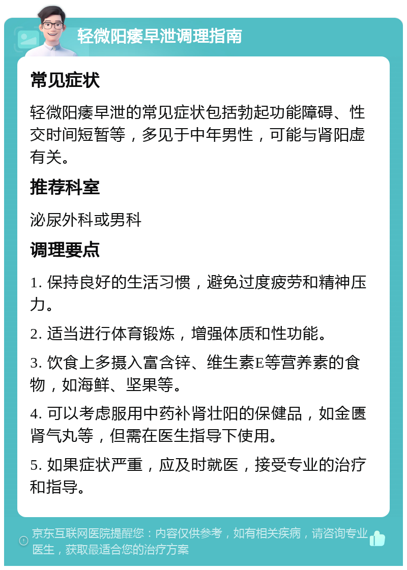 轻微阳痿早泄调理指南 常见症状 轻微阳痿早泄的常见症状包括勃起功能障碍、性交时间短暂等，多见于中年男性，可能与肾阳虚有关。 推荐科室 泌尿外科或男科 调理要点 1. 保持良好的生活习惯，避免过度疲劳和精神压力。 2. 适当进行体育锻炼，增强体质和性功能。 3. 饮食上多摄入富含锌、维生素E等营养素的食物，如海鲜、坚果等。 4. 可以考虑服用中药补肾壮阳的保健品，如金匮肾气丸等，但需在医生指导下使用。 5. 如果症状严重，应及时就医，接受专业的治疗和指导。