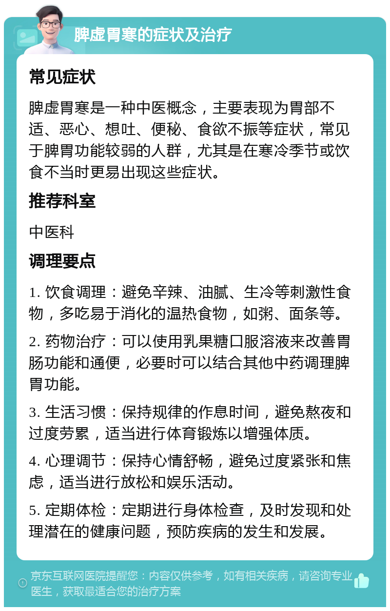 脾虚胃寒的症状及治疗 常见症状 脾虚胃寒是一种中医概念，主要表现为胃部不适、恶心、想吐、便秘、食欲不振等症状，常见于脾胃功能较弱的人群，尤其是在寒冷季节或饮食不当时更易出现这些症状。 推荐科室 中医科 调理要点 1. 饮食调理：避免辛辣、油腻、生冷等刺激性食物，多吃易于消化的温热食物，如粥、面条等。 2. 药物治疗：可以使用乳果糖口服溶液来改善胃肠功能和通便，必要时可以结合其他中药调理脾胃功能。 3. 生活习惯：保持规律的作息时间，避免熬夜和过度劳累，适当进行体育锻炼以增强体质。 4. 心理调节：保持心情舒畅，避免过度紧张和焦虑，适当进行放松和娱乐活动。 5. 定期体检：定期进行身体检查，及时发现和处理潜在的健康问题，预防疾病的发生和发展。