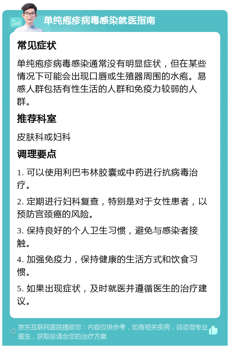 单纯疱疹病毒感染就医指南 常见症状 单纯疱疹病毒感染通常没有明显症状，但在某些情况下可能会出现口唇或生殖器周围的水疱。易感人群包括有性生活的人群和免疫力较弱的人群。 推荐科室 皮肤科或妇科 调理要点 1. 可以使用利巴韦林胶囊或中药进行抗病毒治疗。 2. 定期进行妇科复查，特别是对于女性患者，以预防宫颈癌的风险。 3. 保持良好的个人卫生习惯，避免与感染者接触。 4. 加强免疫力，保持健康的生活方式和饮食习惯。 5. 如果出现症状，及时就医并遵循医生的治疗建议。