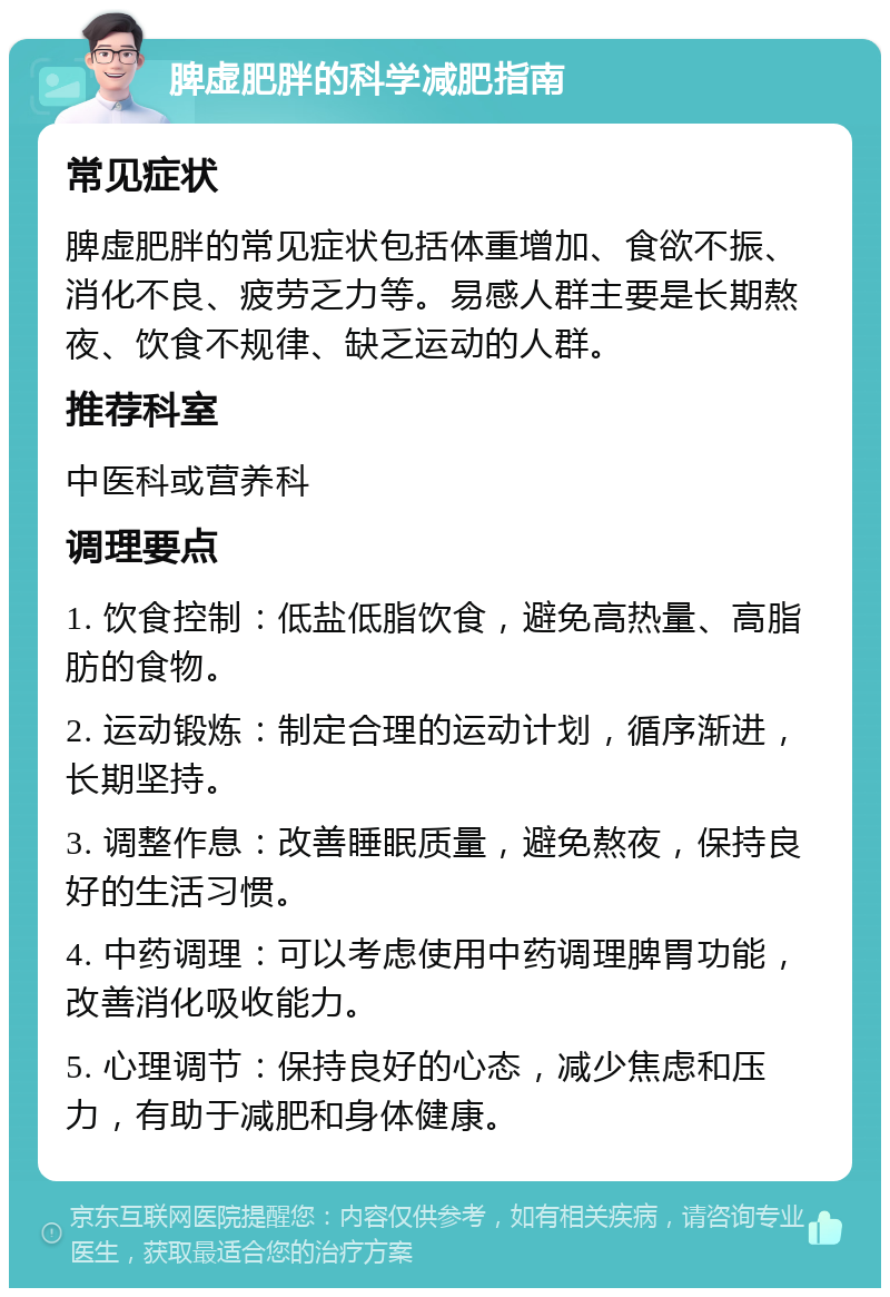 脾虚肥胖的科学减肥指南 常见症状 脾虚肥胖的常见症状包括体重增加、食欲不振、消化不良、疲劳乏力等。易感人群主要是长期熬夜、饮食不规律、缺乏运动的人群。 推荐科室 中医科或营养科 调理要点 1. 饮食控制：低盐低脂饮食，避免高热量、高脂肪的食物。 2. 运动锻炼：制定合理的运动计划，循序渐进，长期坚持。 3. 调整作息：改善睡眠质量，避免熬夜，保持良好的生活习惯。 4. 中药调理：可以考虑使用中药调理脾胃功能，改善消化吸收能力。 5. 心理调节：保持良好的心态，减少焦虑和压力，有助于减肥和身体健康。