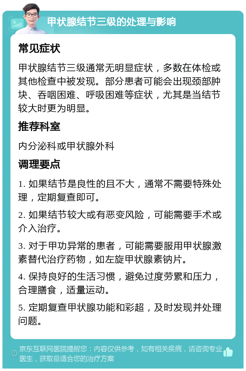 甲状腺结节三级的处理与影响 常见症状 甲状腺结节三级通常无明显症状，多数在体检或其他检查中被发现。部分患者可能会出现颈部肿块、吞咽困难、呼吸困难等症状，尤其是当结节较大时更为明显。 推荐科室 内分泌科或甲状腺外科 调理要点 1. 如果结节是良性的且不大，通常不需要特殊处理，定期复查即可。 2. 如果结节较大或有恶变风险，可能需要手术或介入治疗。 3. 对于甲功异常的患者，可能需要服用甲状腺激素替代治疗药物，如左旋甲状腺素钠片。 4. 保持良好的生活习惯，避免过度劳累和压力，合理膳食，适量运动。 5. 定期复查甲状腺功能和彩超，及时发现并处理问题。