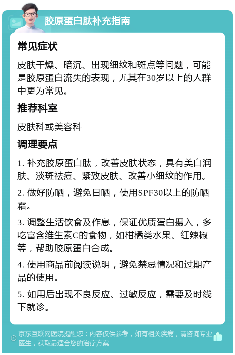 胶原蛋白肽补充指南 常见症状 皮肤干燥、暗沉、出现细纹和斑点等问题，可能是胶原蛋白流失的表现，尤其在30岁以上的人群中更为常见。 推荐科室 皮肤科或美容科 调理要点 1. 补充胶原蛋白肽，改善皮肤状态，具有美白润肤、淡斑祛痘、紧致皮肤、改善小细纹的作用。 2. 做好防晒，避免日晒，使用SPF30以上的防晒霜。 3. 调整生活饮食及作息，保证优质蛋白摄入，多吃富含维生素C的食物，如柑橘类水果、红辣椒等，帮助胶原蛋白合成。 4. 使用商品前阅读说明，避免禁忌情况和过期产品的使用。 5. 如用后出现不良反应、过敏反应，需要及时线下就诊。