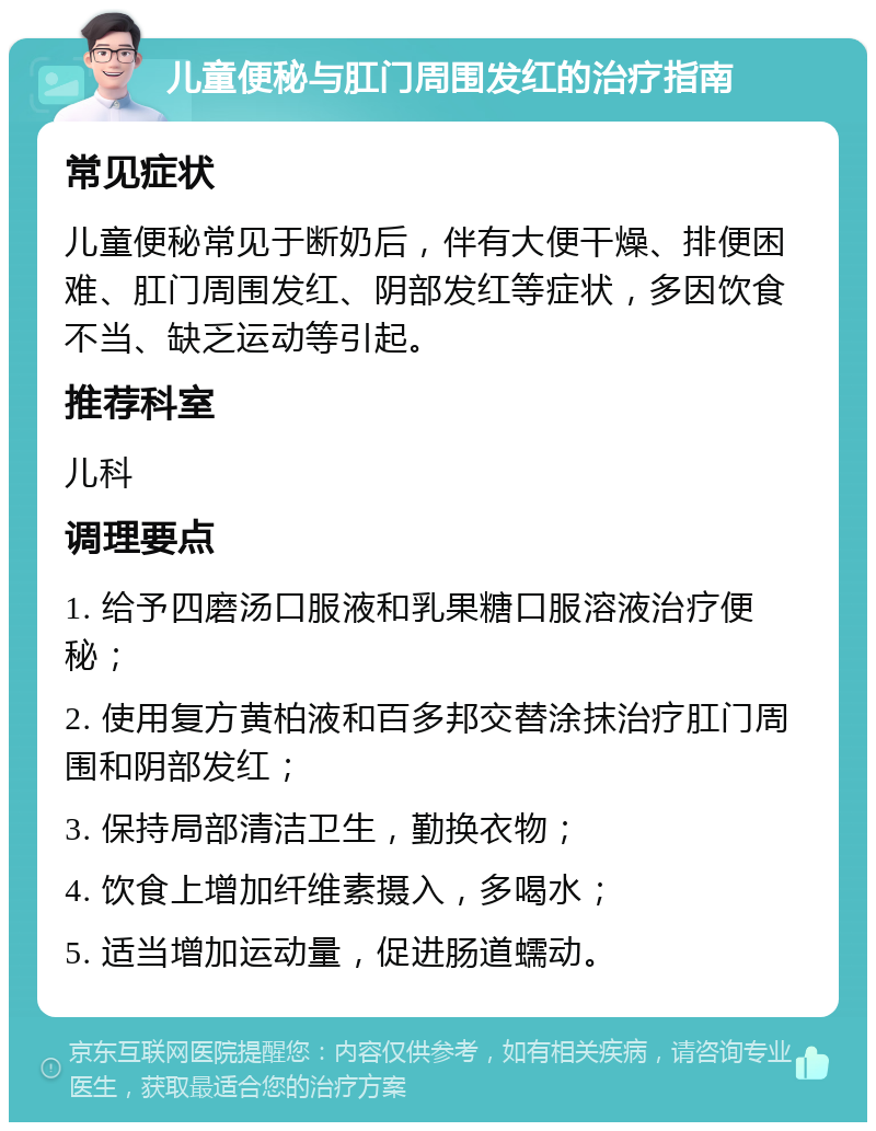 儿童便秘与肛门周围发红的治疗指南 常见症状 儿童便秘常见于断奶后，伴有大便干燥、排便困难、肛门周围发红、阴部发红等症状，多因饮食不当、缺乏运动等引起。 推荐科室 儿科 调理要点 1. 给予四磨汤口服液和乳果糖口服溶液治疗便秘； 2. 使用复方黄柏液和百多邦交替涂抹治疗肛门周围和阴部发红； 3. 保持局部清洁卫生，勤换衣物； 4. 饮食上增加纤维素摄入，多喝水； 5. 适当增加运动量，促进肠道蠕动。