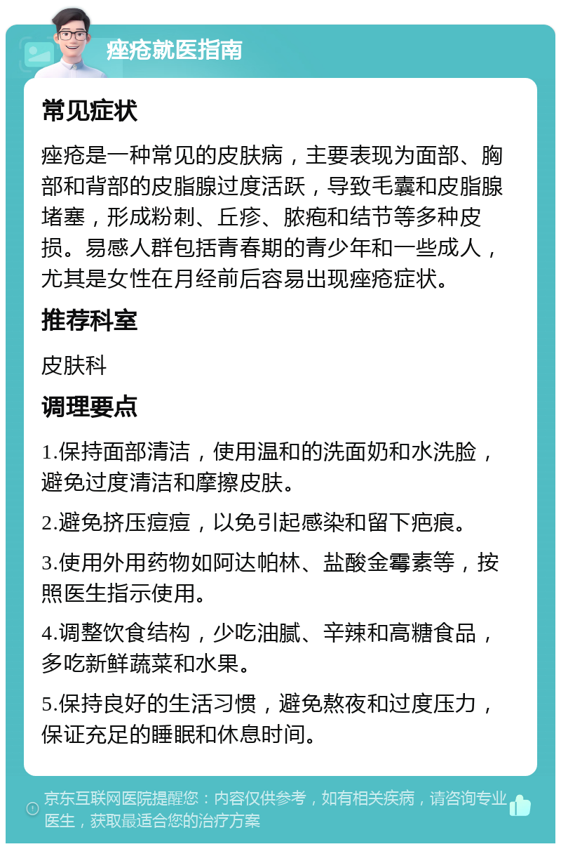 痤疮就医指南 常见症状 痤疮是一种常见的皮肤病，主要表现为面部、胸部和背部的皮脂腺过度活跃，导致毛囊和皮脂腺堵塞，形成粉刺、丘疹、脓疱和结节等多种皮损。易感人群包括青春期的青少年和一些成人，尤其是女性在月经前后容易出现痤疮症状。 推荐科室 皮肤科 调理要点 1.保持面部清洁，使用温和的洗面奶和水洗脸，避免过度清洁和摩擦皮肤。 2.避免挤压痘痘，以免引起感染和留下疤痕。 3.使用外用药物如阿达帕林、盐酸金霉素等，按照医生指示使用。 4.调整饮食结构，少吃油腻、辛辣和高糖食品，多吃新鲜蔬菜和水果。 5.保持良好的生活习惯，避免熬夜和过度压力，保证充足的睡眠和休息时间。