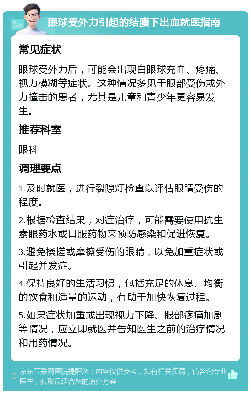 眼球受外力引起的结膜下出血就医指南 常见症状 眼球受外力后，可能会出现白眼球充血、疼痛、视力模糊等症状。这种情况多见于眼部受伤或外力撞击的患者，尤其是儿童和青少年更容易发生。 推荐科室 眼科 调理要点 1.及时就医，进行裂隙灯检查以评估眼睛受伤的程度。 2.根据检查结果，对症治疗，可能需要使用抗生素眼药水或口服药物来预防感染和促进恢复。 3.避免揉搓或摩擦受伤的眼睛，以免加重症状或引起并发症。 4.保持良好的生活习惯，包括充足的休息、均衡的饮食和适量的运动，有助于加快恢复过程。 5.如果症状加重或出现视力下降、眼部疼痛加剧等情况，应立即就医并告知医生之前的治疗情况和用药情况。