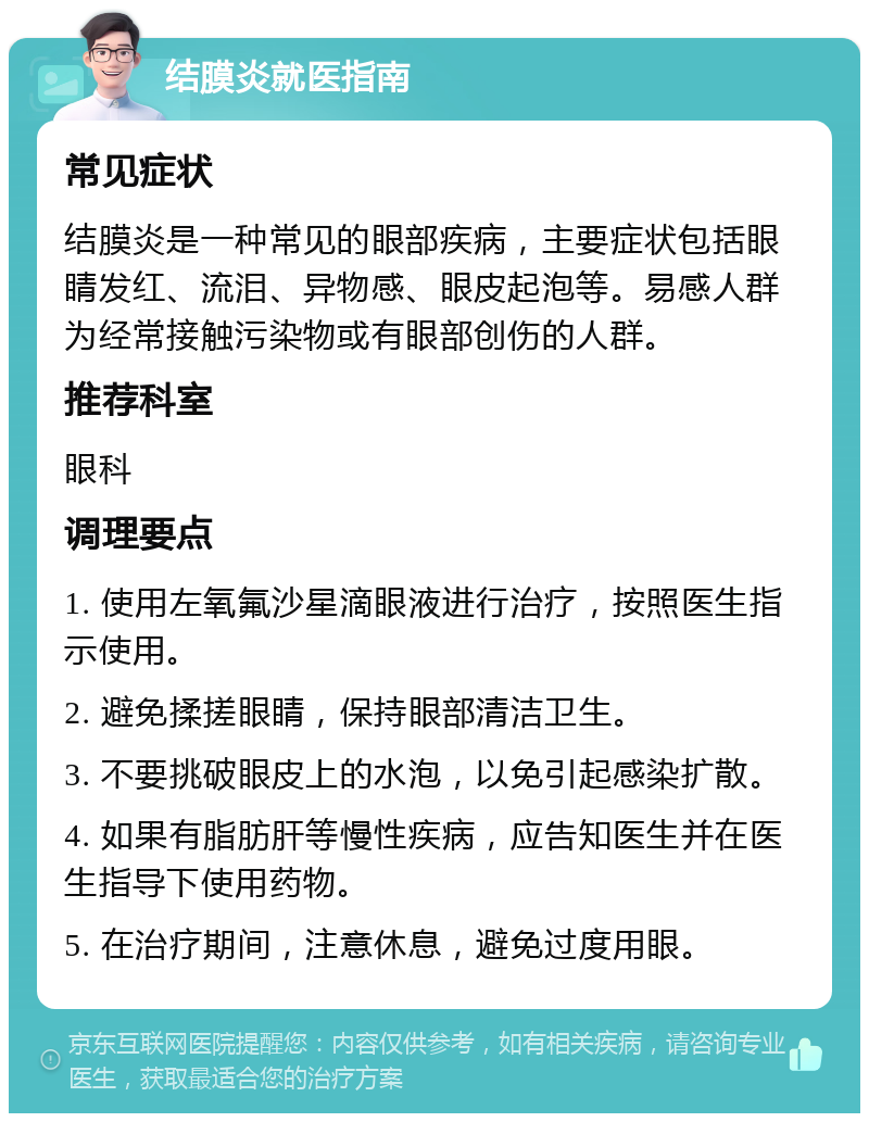 结膜炎就医指南 常见症状 结膜炎是一种常见的眼部疾病，主要症状包括眼睛发红、流泪、异物感、眼皮起泡等。易感人群为经常接触污染物或有眼部创伤的人群。 推荐科室 眼科 调理要点 1. 使用左氧氟沙星滴眼液进行治疗，按照医生指示使用。 2. 避免揉搓眼睛，保持眼部清洁卫生。 3. 不要挑破眼皮上的水泡，以免引起感染扩散。 4. 如果有脂肪肝等慢性疾病，应告知医生并在医生指导下使用药物。 5. 在治疗期间，注意休息，避免过度用眼。