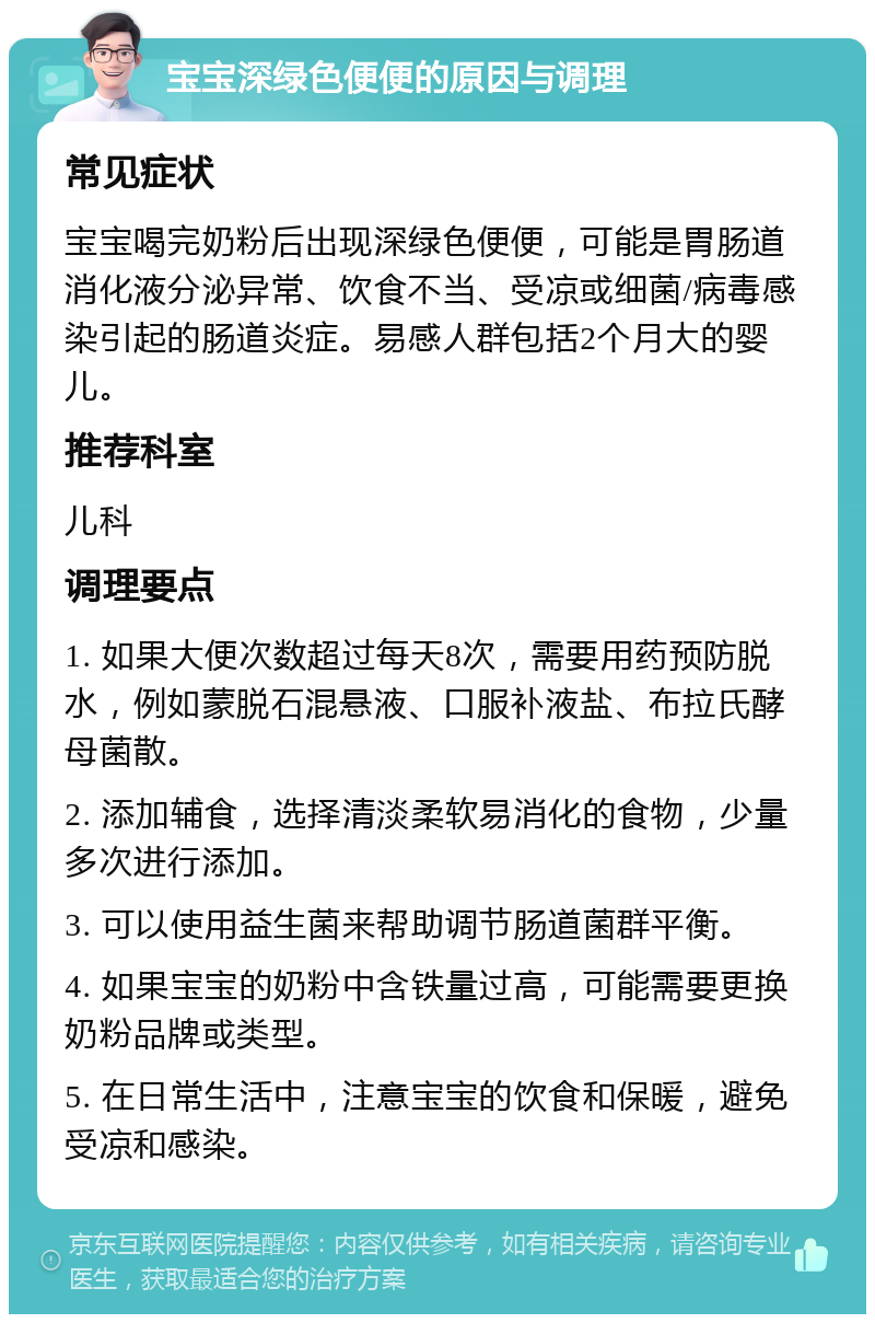 宝宝深绿色便便的原因与调理 常见症状 宝宝喝完奶粉后出现深绿色便便，可能是胃肠道消化液分泌异常、饮食不当、受凉或细菌/病毒感染引起的肠道炎症。易感人群包括2个月大的婴儿。 推荐科室 儿科 调理要点 1. 如果大便次数超过每天8次，需要用药预防脱水，例如蒙脱石混悬液、口服补液盐、布拉氏酵母菌散。 2. 添加辅食，选择清淡柔软易消化的食物，少量多次进行添加。 3. 可以使用益生菌来帮助调节肠道菌群平衡。 4. 如果宝宝的奶粉中含铁量过高，可能需要更换奶粉品牌或类型。 5. 在日常生活中，注意宝宝的饮食和保暖，避免受凉和感染。