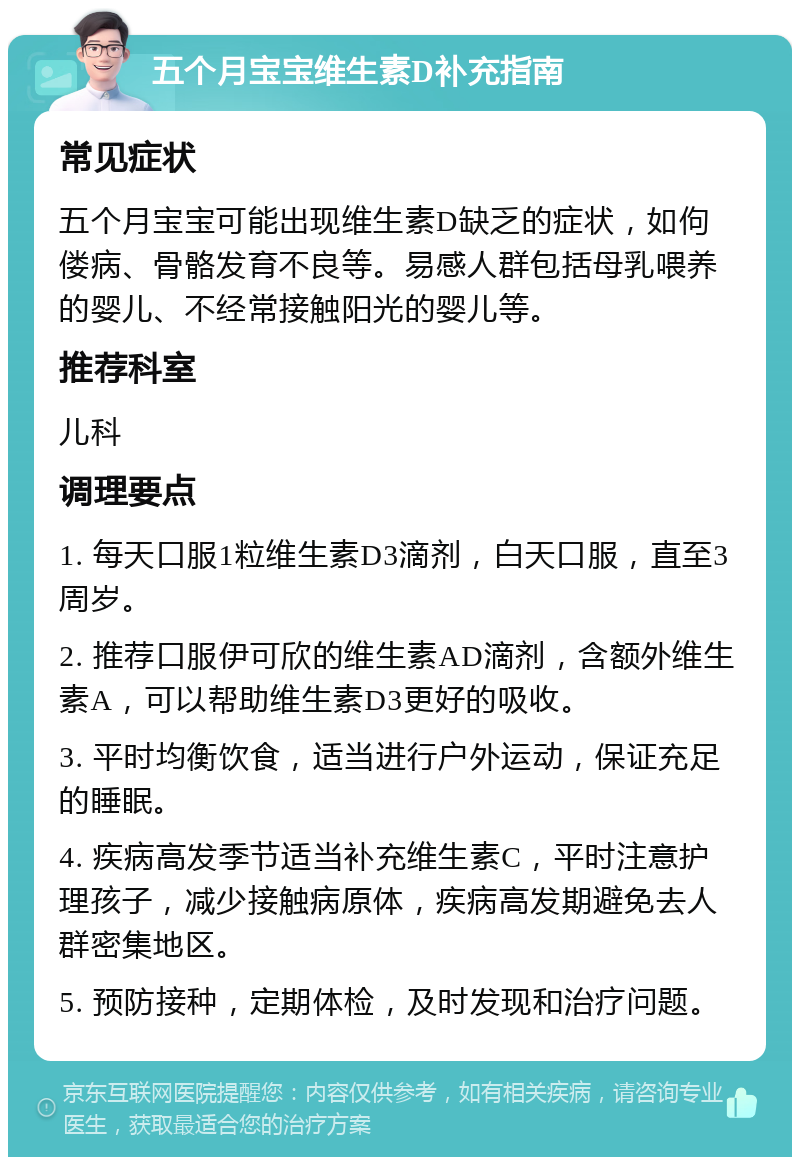 五个月宝宝维生素D补充指南 常见症状 五个月宝宝可能出现维生素D缺乏的症状，如佝偻病、骨骼发育不良等。易感人群包括母乳喂养的婴儿、不经常接触阳光的婴儿等。 推荐科室 儿科 调理要点 1. 每天口服1粒维生素D3滴剂，白天口服，直至3周岁。 2. 推荐口服伊可欣的维生素AD滴剂，含额外维生素A，可以帮助维生素D3更好的吸收。 3. 平时均衡饮食，适当进行户外运动，保证充足的睡眠。 4. 疾病高发季节适当补充维生素C，平时注意护理孩子，减少接触病原体，疾病高发期避免去人群密集地区。 5. 预防接种，定期体检，及时发现和治疗问题。