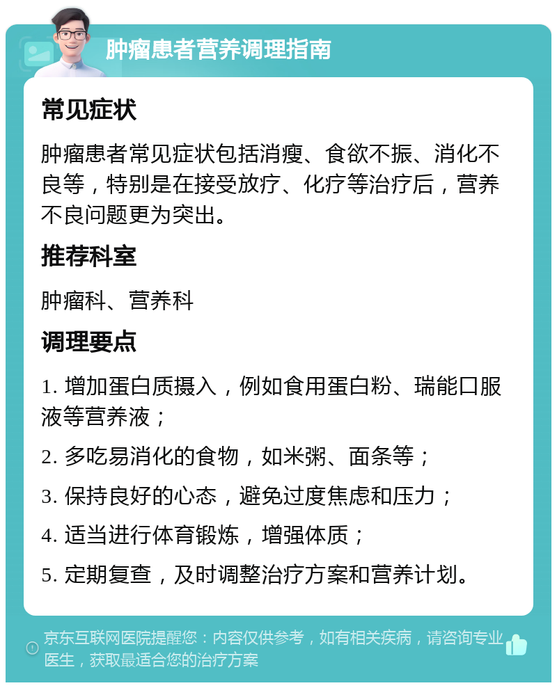 肿瘤患者营养调理指南 常见症状 肿瘤患者常见症状包括消瘦、食欲不振、消化不良等，特别是在接受放疗、化疗等治疗后，营养不良问题更为突出。 推荐科室 肿瘤科、营养科 调理要点 1. 增加蛋白质摄入，例如食用蛋白粉、瑞能口服液等营养液； 2. 多吃易消化的食物，如米粥、面条等； 3. 保持良好的心态，避免过度焦虑和压力； 4. 适当进行体育锻炼，增强体质； 5. 定期复查，及时调整治疗方案和营养计划。