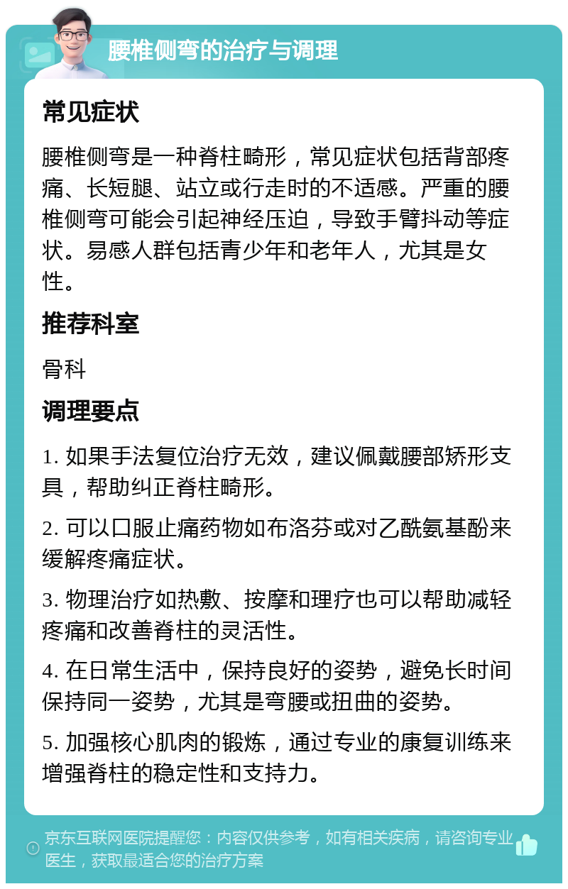 腰椎侧弯的治疗与调理 常见症状 腰椎侧弯是一种脊柱畸形，常见症状包括背部疼痛、长短腿、站立或行走时的不适感。严重的腰椎侧弯可能会引起神经压迫，导致手臂抖动等症状。易感人群包括青少年和老年人，尤其是女性。 推荐科室 骨科 调理要点 1. 如果手法复位治疗无效，建议佩戴腰部矫形支具，帮助纠正脊柱畸形。 2. 可以口服止痛药物如布洛芬或对乙酰氨基酚来缓解疼痛症状。 3. 物理治疗如热敷、按摩和理疗也可以帮助减轻疼痛和改善脊柱的灵活性。 4. 在日常生活中，保持良好的姿势，避免长时间保持同一姿势，尤其是弯腰或扭曲的姿势。 5. 加强核心肌肉的锻炼，通过专业的康复训练来增强脊柱的稳定性和支持力。