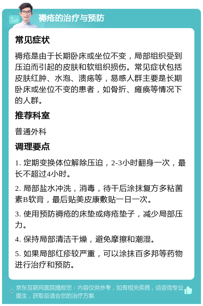 褥疮的治疗与预防 常见症状 褥疮是由于长期卧床或坐位不变，局部组织受到压迫而引起的皮肤和软组织损伤。常见症状包括皮肤红肿、水泡、溃疡等，易感人群主要是长期卧床或坐位不变的患者，如骨折、瘫痪等情况下的人群。 推荐科室 普通外科 调理要点 1. 定期变换体位解除压迫，2-3小时翻身一次，最长不超过4小时。 2. 局部盐水冲洗，消毒，待干后涂抹复方多粘菌素B软膏，最后贴美皮康敷贴一日一次。 3. 使用预防褥疮的床垫或痔疮垫子，减少局部压力。 4. 保持局部清洁干燥，避免摩擦和潮湿。 5. 如果局部红疹较严重，可以涂抹百多邦等药物进行治疗和预防。