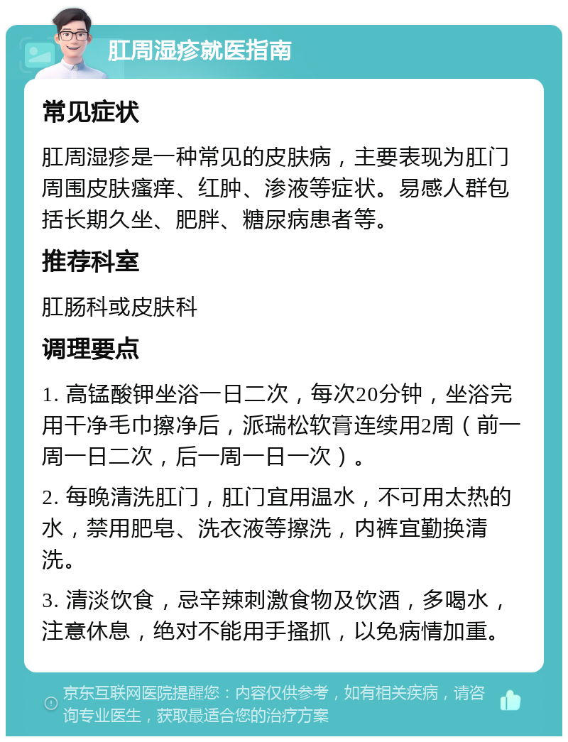 肛周湿疹就医指南 常见症状 肛周湿疹是一种常见的皮肤病，主要表现为肛门周围皮肤瘙痒、红肿、渗液等症状。易感人群包括长期久坐、肥胖、糖尿病患者等。 推荐科室 肛肠科或皮肤科 调理要点 1. 高锰酸钾坐浴一日二次，每次20分钟，坐浴完用干净毛巾擦净后，派瑞松软膏连续用2周（前一周一日二次，后一周一日一次）。 2. 每晚清洗肛门，肛门宜用温水，不可用太热的水，禁用肥皂、洗衣液等擦洗，内裤宜勤换清洗。 3. 清淡饮食，忌辛辣刺激食物及饮酒，多喝水，注意休息，绝对不能用手搔抓，以免病情加重。