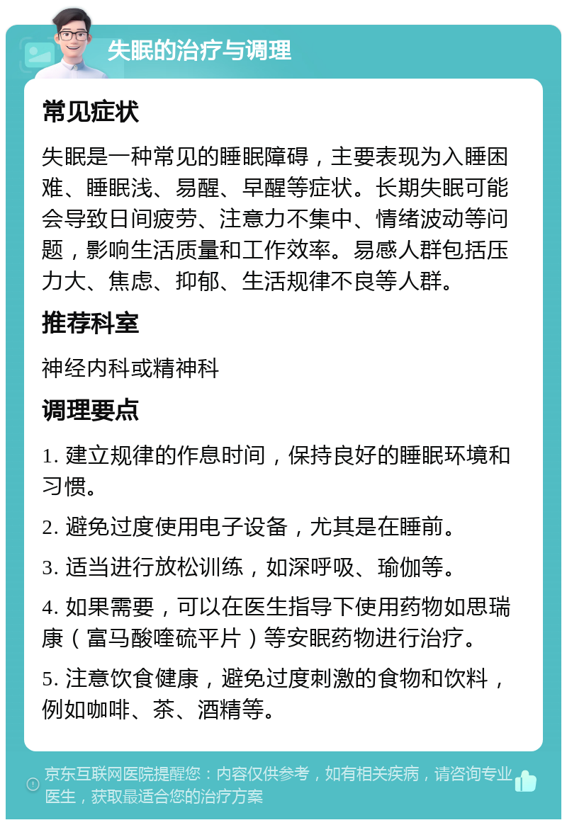 失眠的治疗与调理 常见症状 失眠是一种常见的睡眠障碍，主要表现为入睡困难、睡眠浅、易醒、早醒等症状。长期失眠可能会导致日间疲劳、注意力不集中、情绪波动等问题，影响生活质量和工作效率。易感人群包括压力大、焦虑、抑郁、生活规律不良等人群。 推荐科室 神经内科或精神科 调理要点 1. 建立规律的作息时间，保持良好的睡眠环境和习惯。 2. 避免过度使用电子设备，尤其是在睡前。 3. 适当进行放松训练，如深呼吸、瑜伽等。 4. 如果需要，可以在医生指导下使用药物如思瑞康（富马酸喹硫平片）等安眠药物进行治疗。 5. 注意饮食健康，避免过度刺激的食物和饮料，例如咖啡、茶、酒精等。