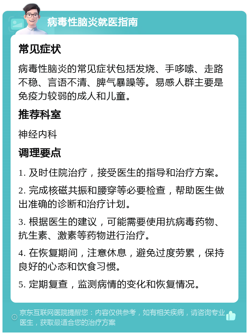 病毒性脑炎就医指南 常见症状 病毒性脑炎的常见症状包括发烧、手哆嗦、走路不稳、言语不清、脾气暴躁等。易感人群主要是免疫力较弱的成人和儿童。 推荐科室 神经内科 调理要点 1. 及时住院治疗，接受医生的指导和治疗方案。 2. 完成核磁共振和腰穿等必要检查，帮助医生做出准确的诊断和治疗计划。 3. 根据医生的建议，可能需要使用抗病毒药物、抗生素、激素等药物进行治疗。 4. 在恢复期间，注意休息，避免过度劳累，保持良好的心态和饮食习惯。 5. 定期复查，监测病情的变化和恢复情况。