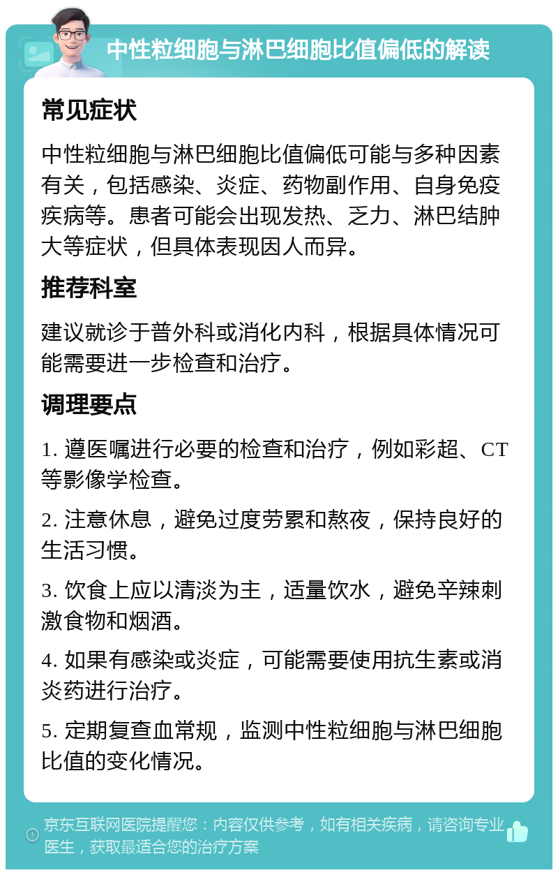 中性粒细胞与淋巴细胞比值偏低的解读 常见症状 中性粒细胞与淋巴细胞比值偏低可能与多种因素有关，包括感染、炎症、药物副作用、自身免疫疾病等。患者可能会出现发热、乏力、淋巴结肿大等症状，但具体表现因人而异。 推荐科室 建议就诊于普外科或消化内科，根据具体情况可能需要进一步检查和治疗。 调理要点 1. 遵医嘱进行必要的检查和治疗，例如彩超、CT等影像学检查。 2. 注意休息，避免过度劳累和熬夜，保持良好的生活习惯。 3. 饮食上应以清淡为主，适量饮水，避免辛辣刺激食物和烟酒。 4. 如果有感染或炎症，可能需要使用抗生素或消炎药进行治疗。 5. 定期复查血常规，监测中性粒细胞与淋巴细胞比值的变化情况。