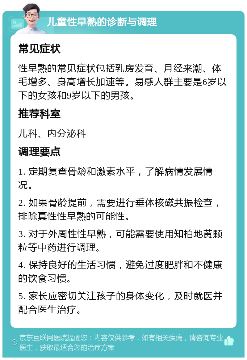 儿童性早熟的诊断与调理 常见症状 性早熟的常见症状包括乳房发育、月经来潮、体毛增多、身高增长加速等。易感人群主要是6岁以下的女孩和9岁以下的男孩。 推荐科室 儿科、内分泌科 调理要点 1. 定期复查骨龄和激素水平，了解病情发展情况。 2. 如果骨龄提前，需要进行垂体核磁共振检查，排除真性性早熟的可能性。 3. 对于外周性性早熟，可能需要使用知柏地黄颗粒等中药进行调理。 4. 保持良好的生活习惯，避免过度肥胖和不健康的饮食习惯。 5. 家长应密切关注孩子的身体变化，及时就医并配合医生治疗。