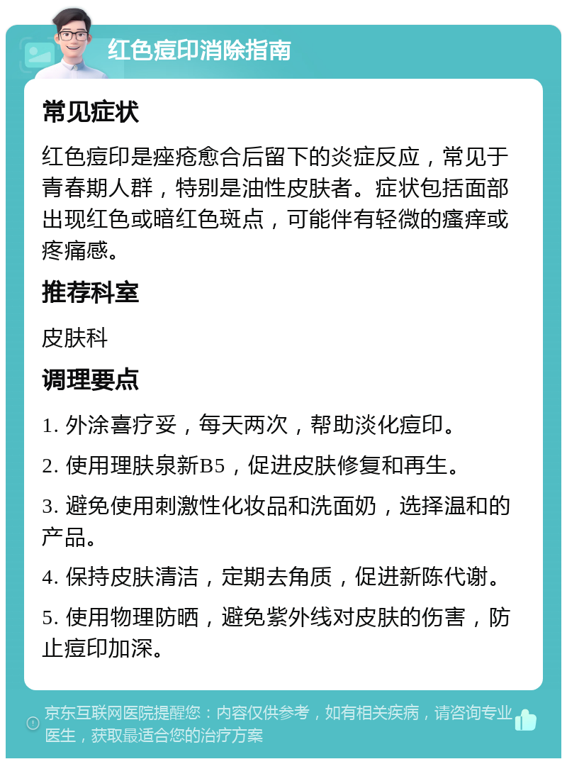 红色痘印消除指南 常见症状 红色痘印是痤疮愈合后留下的炎症反应，常见于青春期人群，特别是油性皮肤者。症状包括面部出现红色或暗红色斑点，可能伴有轻微的瘙痒或疼痛感。 推荐科室 皮肤科 调理要点 1. 外涂喜疗妥，每天两次，帮助淡化痘印。 2. 使用理肤泉新B5，促进皮肤修复和再生。 3. 避免使用刺激性化妆品和洗面奶，选择温和的产品。 4. 保持皮肤清洁，定期去角质，促进新陈代谢。 5. 使用物理防晒，避免紫外线对皮肤的伤害，防止痘印加深。