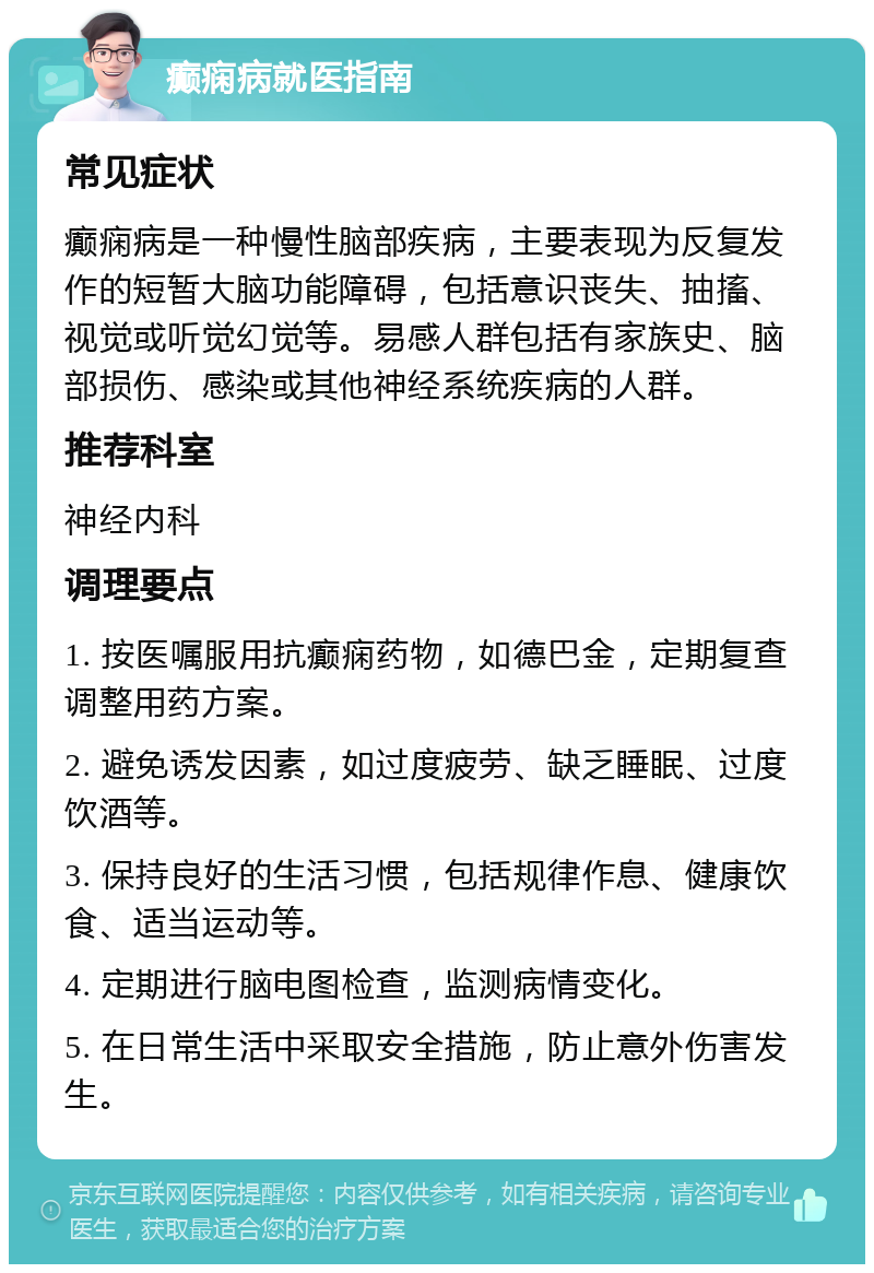 癫痫病就医指南 常见症状 癫痫病是一种慢性脑部疾病，主要表现为反复发作的短暂大脑功能障碍，包括意识丧失、抽搐、视觉或听觉幻觉等。易感人群包括有家族史、脑部损伤、感染或其他神经系统疾病的人群。 推荐科室 神经内科 调理要点 1. 按医嘱服用抗癫痫药物，如德巴金，定期复查调整用药方案。 2. 避免诱发因素，如过度疲劳、缺乏睡眠、过度饮酒等。 3. 保持良好的生活习惯，包括规律作息、健康饮食、适当运动等。 4. 定期进行脑电图检查，监测病情变化。 5. 在日常生活中采取安全措施，防止意外伤害发生。