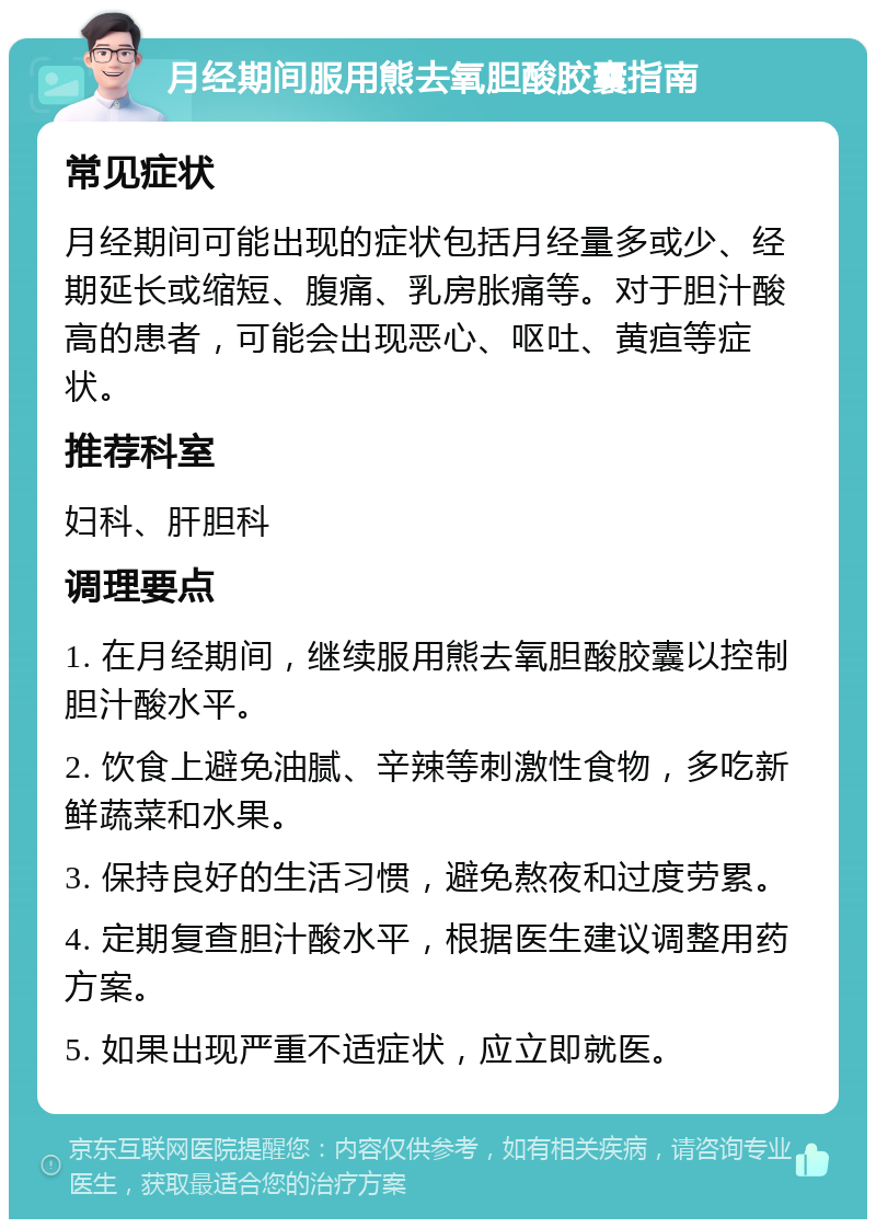 月经期间服用熊去氧胆酸胶囊指南 常见症状 月经期间可能出现的症状包括月经量多或少、经期延长或缩短、腹痛、乳房胀痛等。对于胆汁酸高的患者，可能会出现恶心、呕吐、黄疸等症状。 推荐科室 妇科、肝胆科 调理要点 1. 在月经期间，继续服用熊去氧胆酸胶囊以控制胆汁酸水平。 2. 饮食上避免油腻、辛辣等刺激性食物，多吃新鲜蔬菜和水果。 3. 保持良好的生活习惯，避免熬夜和过度劳累。 4. 定期复查胆汁酸水平，根据医生建议调整用药方案。 5. 如果出现严重不适症状，应立即就医。