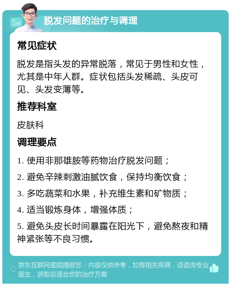 脱发问题的治疗与调理 常见症状 脱发是指头发的异常脱落，常见于男性和女性，尤其是中年人群。症状包括头发稀疏、头皮可见、头发变薄等。 推荐科室 皮肤科 调理要点 1. 使用非那雄胺等药物治疗脱发问题； 2. 避免辛辣刺激油腻饮食，保持均衡饮食； 3. 多吃蔬菜和水果，补充维生素和矿物质； 4. 适当锻炼身体，增强体质； 5. 避免头皮长时间暴露在阳光下，避免熬夜和精神紧张等不良习惯。