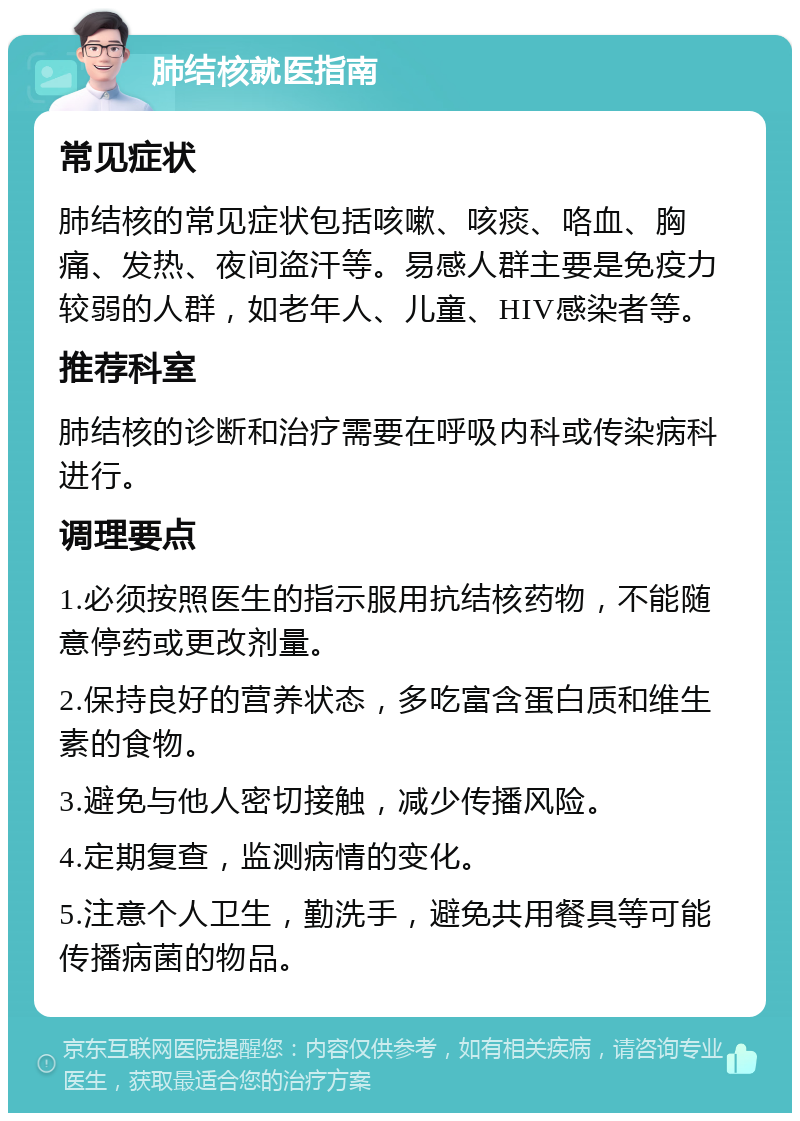 肺结核就医指南 常见症状 肺结核的常见症状包括咳嗽、咳痰、咯血、胸痛、发热、夜间盗汗等。易感人群主要是免疫力较弱的人群，如老年人、儿童、HIV感染者等。 推荐科室 肺结核的诊断和治疗需要在呼吸内科或传染病科进行。 调理要点 1.必须按照医生的指示服用抗结核药物，不能随意停药或更改剂量。 2.保持良好的营养状态，多吃富含蛋白质和维生素的食物。 3.避免与他人密切接触，减少传播风险。 4.定期复查，监测病情的变化。 5.注意个人卫生，勤洗手，避免共用餐具等可能传播病菌的物品。