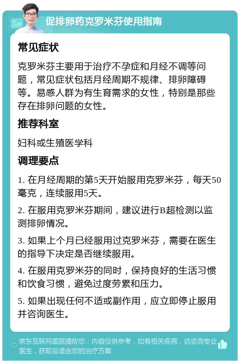 促排卵药克罗米芬使用指南 常见症状 克罗米芬主要用于治疗不孕症和月经不调等问题，常见症状包括月经周期不规律、排卵障碍等。易感人群为有生育需求的女性，特别是那些存在排卵问题的女性。 推荐科室 妇科或生殖医学科 调理要点 1. 在月经周期的第5天开始服用克罗米芬，每天50毫克，连续服用5天。 2. 在服用克罗米芬期间，建议进行B超检测以监测排卵情况。 3. 如果上个月已经服用过克罗米芬，需要在医生的指导下决定是否继续服用。 4. 在服用克罗米芬的同时，保持良好的生活习惯和饮食习惯，避免过度劳累和压力。 5. 如果出现任何不适或副作用，应立即停止服用并咨询医生。