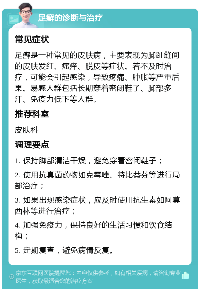 足癣的诊断与治疗 常见症状 足癣是一种常见的皮肤病，主要表现为脚趾缝间的皮肤发红、瘙痒、脱皮等症状。若不及时治疗，可能会引起感染，导致疼痛、肿胀等严重后果。易感人群包括长期穿着密闭鞋子、脚部多汗、免疫力低下等人群。 推荐科室 皮肤科 调理要点 1. 保持脚部清洁干燥，避免穿着密闭鞋子； 2. 使用抗真菌药物如克霉唑、特比萘芬等进行局部治疗； 3. 如果出现感染症状，应及时使用抗生素如阿莫西林等进行治疗； 4. 加强免疫力，保持良好的生活习惯和饮食结构； 5. 定期复查，避免病情反复。