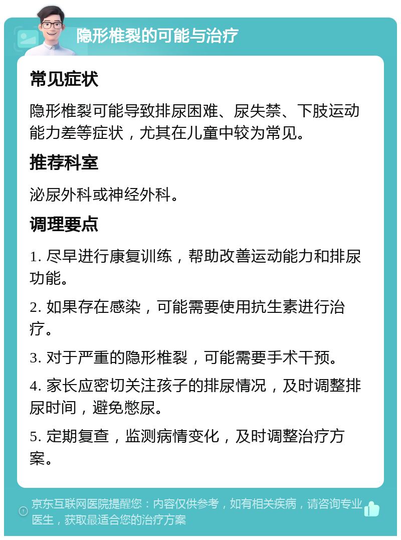 隐形椎裂的可能与治疗 常见症状 隐形椎裂可能导致排尿困难、尿失禁、下肢运动能力差等症状，尤其在儿童中较为常见。 推荐科室 泌尿外科或神经外科。 调理要点 1. 尽早进行康复训练，帮助改善运动能力和排尿功能。 2. 如果存在感染，可能需要使用抗生素进行治疗。 3. 对于严重的隐形椎裂，可能需要手术干预。 4. 家长应密切关注孩子的排尿情况，及时调整排尿时间，避免憋尿。 5. 定期复查，监测病情变化，及时调整治疗方案。