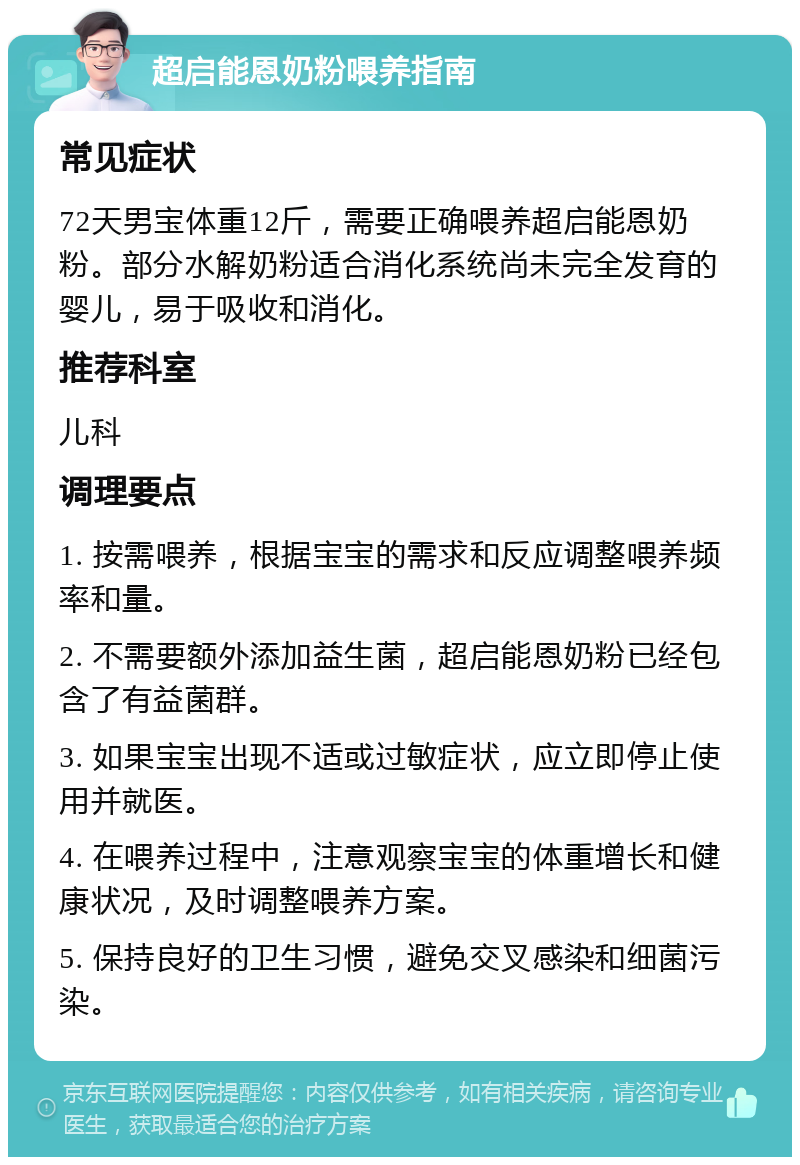 超启能恩奶粉喂养指南 常见症状 72天男宝体重12斤，需要正确喂养超启能恩奶粉。部分水解奶粉适合消化系统尚未完全发育的婴儿，易于吸收和消化。 推荐科室 儿科 调理要点 1. 按需喂养，根据宝宝的需求和反应调整喂养频率和量。 2. 不需要额外添加益生菌，超启能恩奶粉已经包含了有益菌群。 3. 如果宝宝出现不适或过敏症状，应立即停止使用并就医。 4. 在喂养过程中，注意观察宝宝的体重增长和健康状况，及时调整喂养方案。 5. 保持良好的卫生习惯，避免交叉感染和细菌污染。