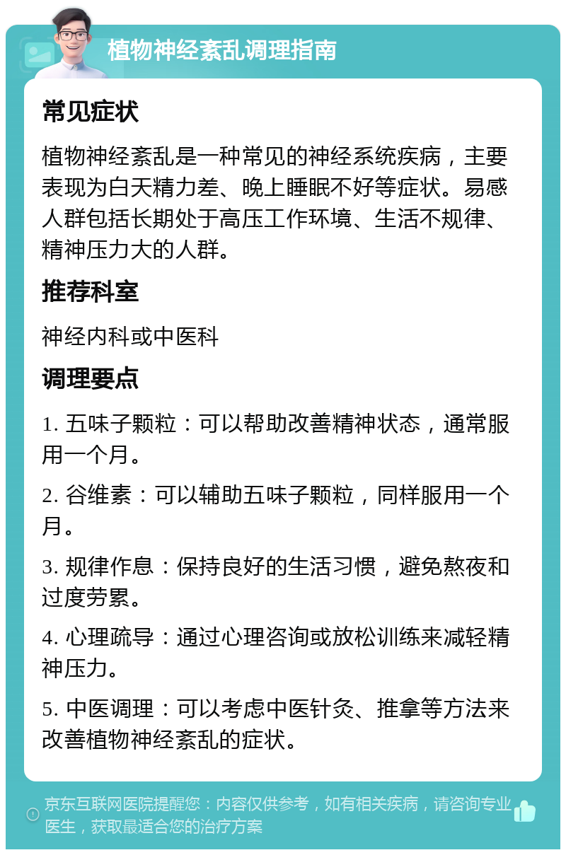 植物神经紊乱调理指南 常见症状 植物神经紊乱是一种常见的神经系统疾病，主要表现为白天精力差、晚上睡眠不好等症状。易感人群包括长期处于高压工作环境、生活不规律、精神压力大的人群。 推荐科室 神经内科或中医科 调理要点 1. 五味子颗粒：可以帮助改善精神状态，通常服用一个月。 2. 谷维素：可以辅助五味子颗粒，同样服用一个月。 3. 规律作息：保持良好的生活习惯，避免熬夜和过度劳累。 4. 心理疏导：通过心理咨询或放松训练来减轻精神压力。 5. 中医调理：可以考虑中医针灸、推拿等方法来改善植物神经紊乱的症状。