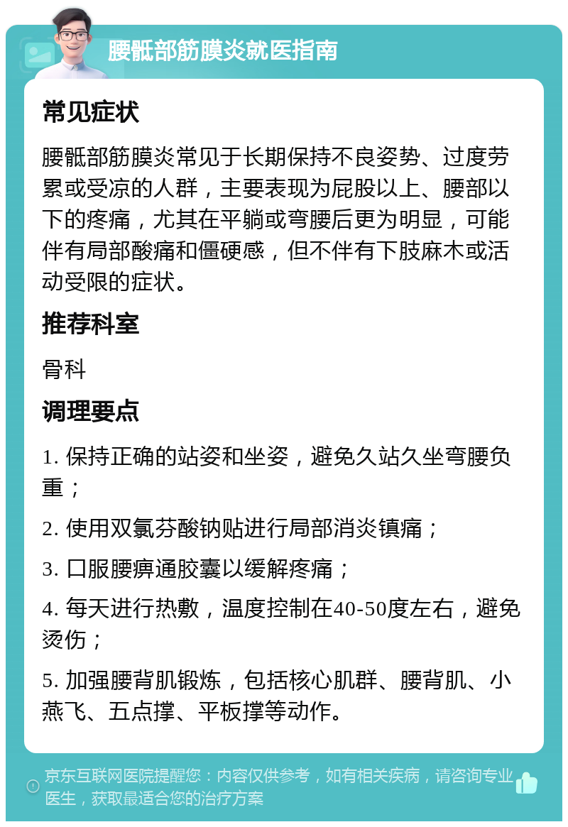 腰骶部筋膜炎就医指南 常见症状 腰骶部筋膜炎常见于长期保持不良姿势、过度劳累或受凉的人群，主要表现为屁股以上、腰部以下的疼痛，尤其在平躺或弯腰后更为明显，可能伴有局部酸痛和僵硬感，但不伴有下肢麻木或活动受限的症状。 推荐科室 骨科 调理要点 1. 保持正确的站姿和坐姿，避免久站久坐弯腰负重； 2. 使用双氯芬酸钠贴进行局部消炎镇痛； 3. 口服腰痹通胶囊以缓解疼痛； 4. 每天进行热敷，温度控制在40-50度左右，避免烫伤； 5. 加强腰背肌锻炼，包括核心肌群、腰背肌、小燕飞、五点撑、平板撑等动作。