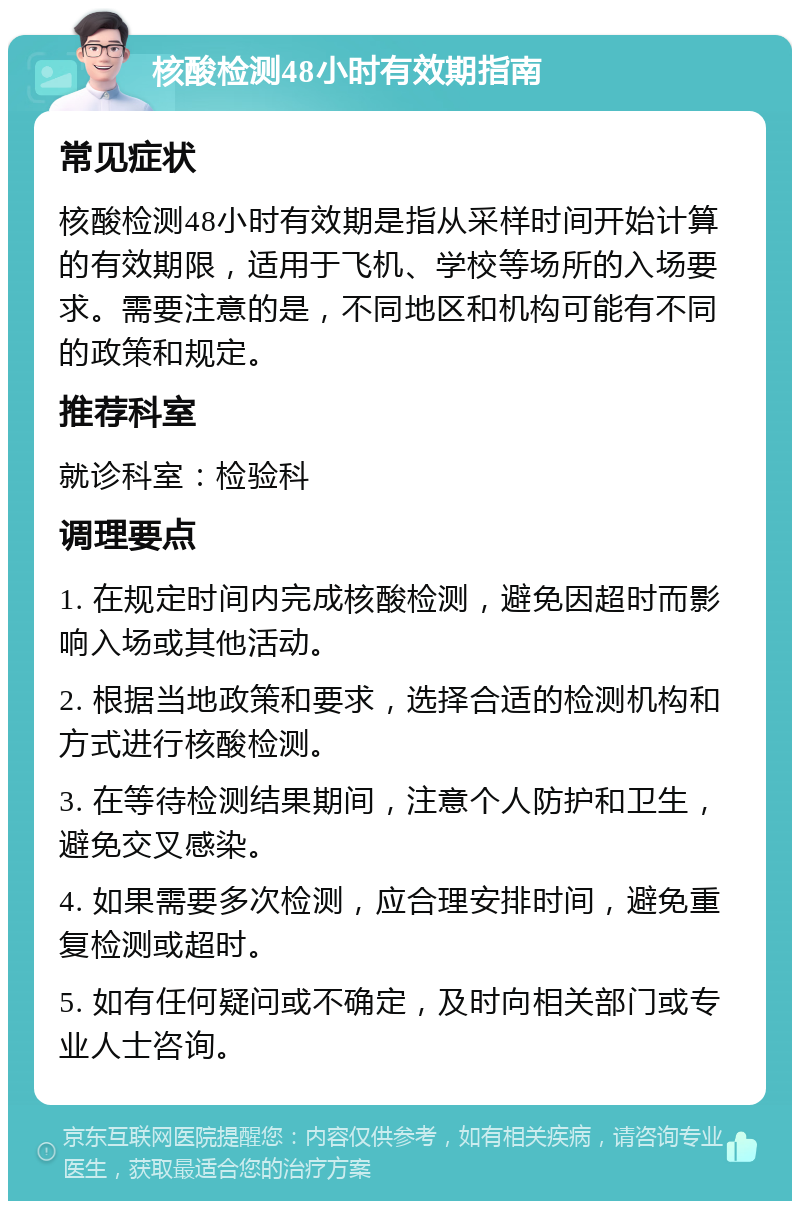 核酸检测48小时有效期指南 常见症状 核酸检测48小时有效期是指从采样时间开始计算的有效期限，适用于飞机、学校等场所的入场要求。需要注意的是，不同地区和机构可能有不同的政策和规定。 推荐科室 就诊科室：检验科 调理要点 1. 在规定时间内完成核酸检测，避免因超时而影响入场或其他活动。 2. 根据当地政策和要求，选择合适的检测机构和方式进行核酸检测。 3. 在等待检测结果期间，注意个人防护和卫生，避免交叉感染。 4. 如果需要多次检测，应合理安排时间，避免重复检测或超时。 5. 如有任何疑问或不确定，及时向相关部门或专业人士咨询。