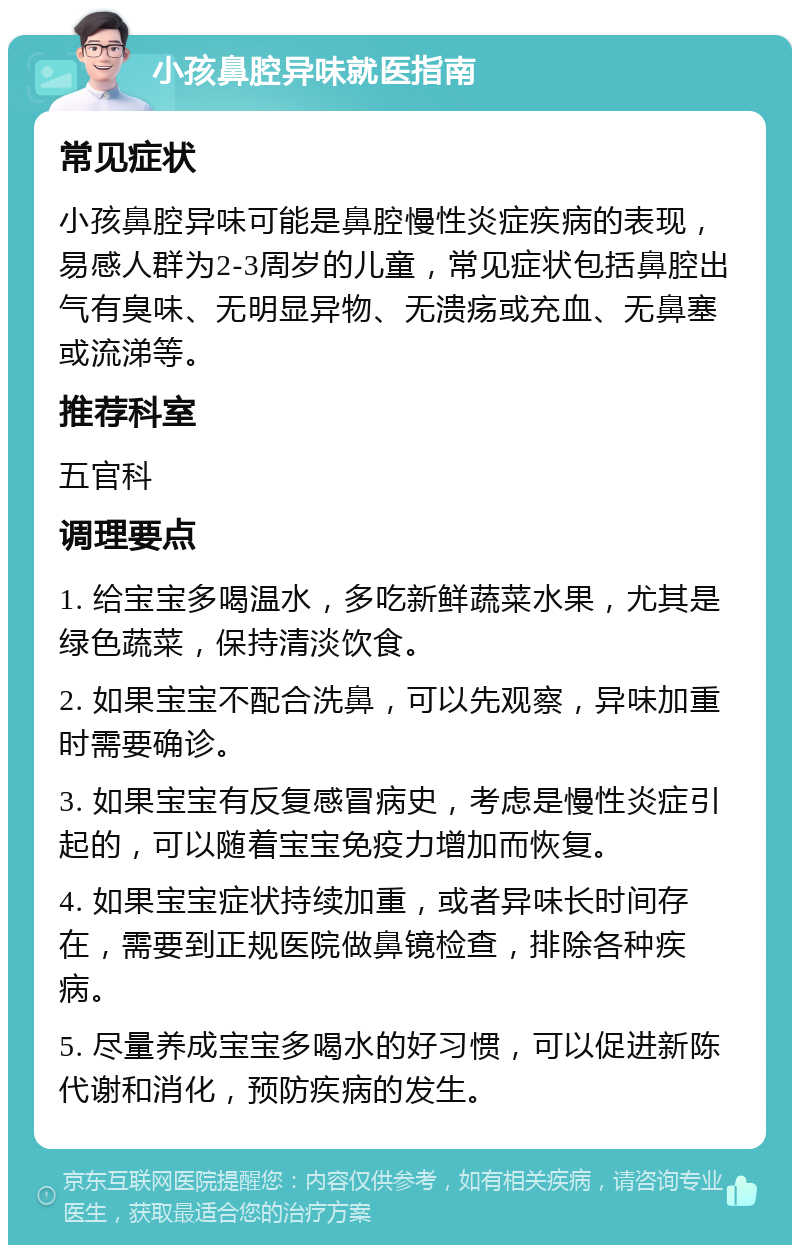 小孩鼻腔异味就医指南 常见症状 小孩鼻腔异味可能是鼻腔慢性炎症疾病的表现，易感人群为2-3周岁的儿童，常见症状包括鼻腔出气有臭味、无明显异物、无溃疡或充血、无鼻塞或流涕等。 推荐科室 五官科 调理要点 1. 给宝宝多喝温水，多吃新鲜蔬菜水果，尤其是绿色蔬菜，保持清淡饮食。 2. 如果宝宝不配合洗鼻，可以先观察，异味加重时需要确诊。 3. 如果宝宝有反复感冒病史，考虑是慢性炎症引起的，可以随着宝宝免疫力增加而恢复。 4. 如果宝宝症状持续加重，或者异味长时间存在，需要到正规医院做鼻镜检查，排除各种疾病。 5. 尽量养成宝宝多喝水的好习惯，可以促进新陈代谢和消化，预防疾病的发生。