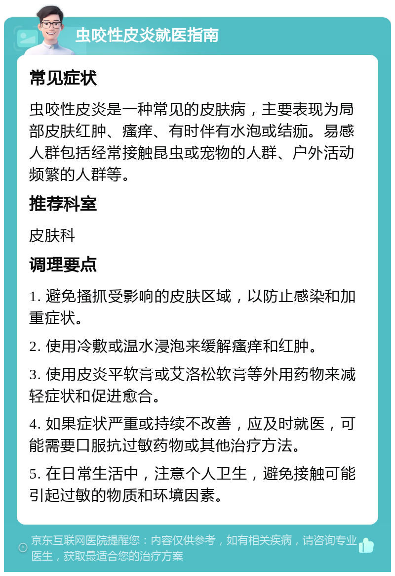 虫咬性皮炎就医指南 常见症状 虫咬性皮炎是一种常见的皮肤病，主要表现为局部皮肤红肿、瘙痒、有时伴有水泡或结痂。易感人群包括经常接触昆虫或宠物的人群、户外活动频繁的人群等。 推荐科室 皮肤科 调理要点 1. 避免搔抓受影响的皮肤区域，以防止感染和加重症状。 2. 使用冷敷或温水浸泡来缓解瘙痒和红肿。 3. 使用皮炎平软膏或艾洛松软膏等外用药物来减轻症状和促进愈合。 4. 如果症状严重或持续不改善，应及时就医，可能需要口服抗过敏药物或其他治疗方法。 5. 在日常生活中，注意个人卫生，避免接触可能引起过敏的物质和环境因素。