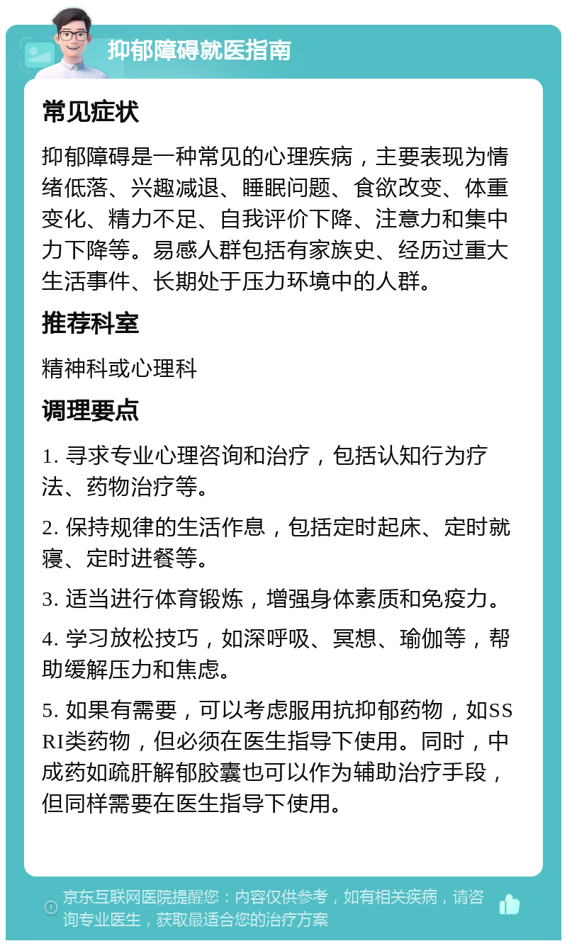 抑郁障碍就医指南 常见症状 抑郁障碍是一种常见的心理疾病，主要表现为情绪低落、兴趣减退、睡眠问题、食欲改变、体重变化、精力不足、自我评价下降、注意力和集中力下降等。易感人群包括有家族史、经历过重大生活事件、长期处于压力环境中的人群。 推荐科室 精神科或心理科 调理要点 1. 寻求专业心理咨询和治疗，包括认知行为疗法、药物治疗等。 2. 保持规律的生活作息，包括定时起床、定时就寝、定时进餐等。 3. 适当进行体育锻炼，增强身体素质和免疫力。 4. 学习放松技巧，如深呼吸、冥想、瑜伽等，帮助缓解压力和焦虑。 5. 如果有需要，可以考虑服用抗抑郁药物，如SSRI类药物，但必须在医生指导下使用。同时，中成药如疏肝解郁胶囊也可以作为辅助治疗手段，但同样需要在医生指导下使用。