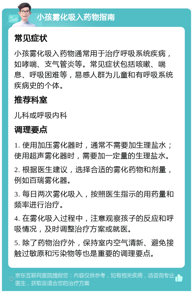 小孩雾化吸入药物指南 常见症状 小孩雾化吸入药物通常用于治疗呼吸系统疾病，如哮喘、支气管炎等。常见症状包括咳嗽、喘息、呼吸困难等，易感人群为儿童和有呼吸系统疾病史的个体。 推荐科室 儿科或呼吸内科 调理要点 1. 使用加压雾化器时，通常不需要加生理盐水；使用超声雾化器时，需要加一定量的生理盐水。 2. 根据医生建议，选择合适的雾化药物和剂量，例如百瑞雾化器。 3. 每日两次雾化吸入，按照医生指示的用药量和频率进行治疗。 4. 在雾化吸入过程中，注意观察孩子的反应和呼吸情况，及时调整治疗方案或就医。 5. 除了药物治疗外，保持室内空气清新、避免接触过敏原和污染物等也是重要的调理要点。