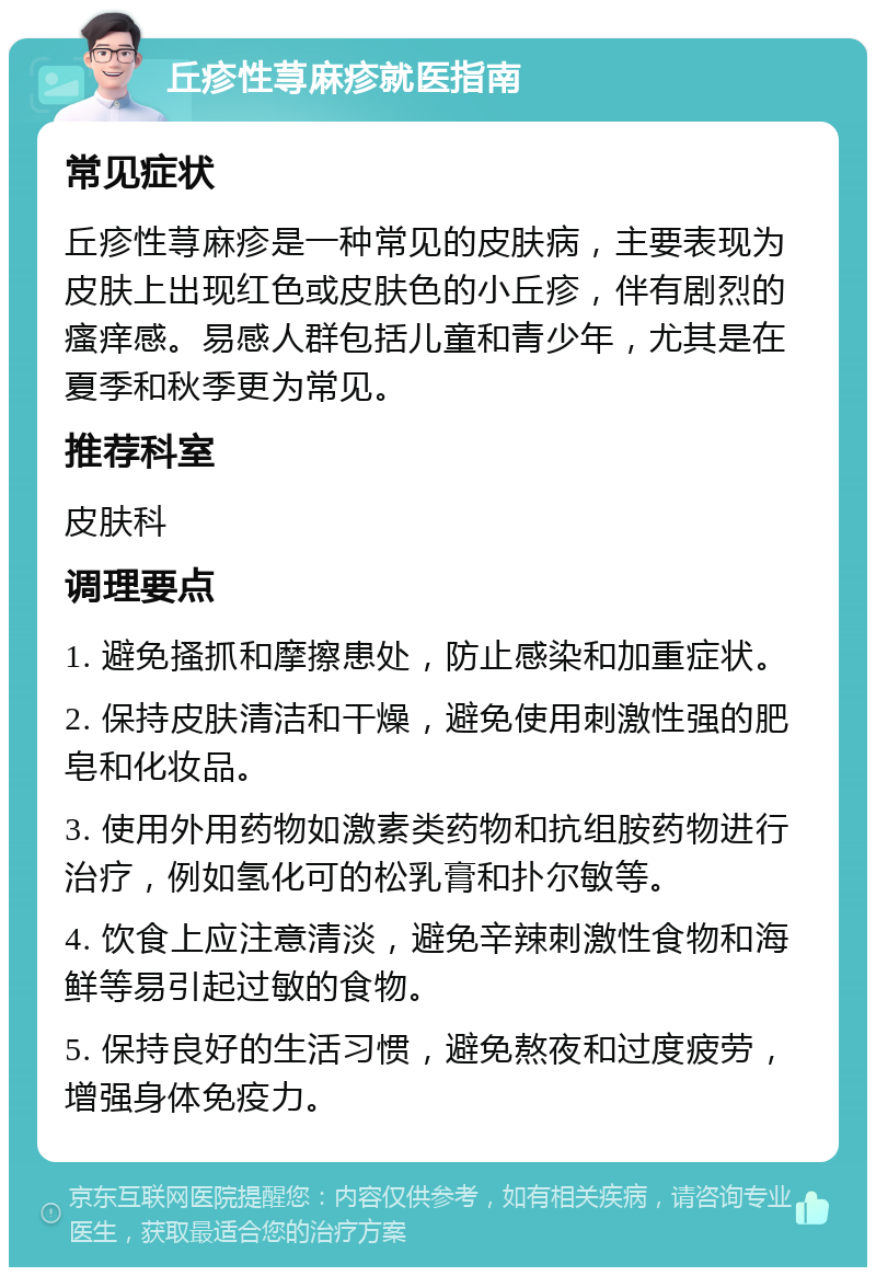 丘疹性荨麻疹就医指南 常见症状 丘疹性荨麻疹是一种常见的皮肤病，主要表现为皮肤上出现红色或皮肤色的小丘疹，伴有剧烈的瘙痒感。易感人群包括儿童和青少年，尤其是在夏季和秋季更为常见。 推荐科室 皮肤科 调理要点 1. 避免搔抓和摩擦患处，防止感染和加重症状。 2. 保持皮肤清洁和干燥，避免使用刺激性强的肥皂和化妆品。 3. 使用外用药物如激素类药物和抗组胺药物进行治疗，例如氢化可的松乳膏和扑尔敏等。 4. 饮食上应注意清淡，避免辛辣刺激性食物和海鲜等易引起过敏的食物。 5. 保持良好的生活习惯，避免熬夜和过度疲劳，增强身体免疫力。