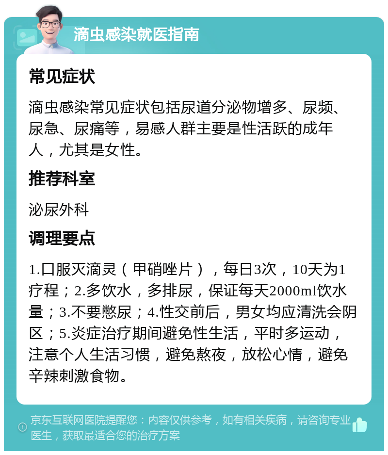 滴虫感染就医指南 常见症状 滴虫感染常见症状包括尿道分泌物增多、尿频、尿急、尿痛等，易感人群主要是性活跃的成年人，尤其是女性。 推荐科室 泌尿外科 调理要点 1.口服灭滴灵（甲硝唑片），每日3次，10天为1疗程；2.多饮水，多排尿，保证每天2000ml饮水量；3.不要憋尿；4.性交前后，男女均应清洗会阴区；5.炎症治疗期间避免性生活，平时多运动，注意个人生活习惯，避免熬夜，放松心情，避免辛辣刺激食物。