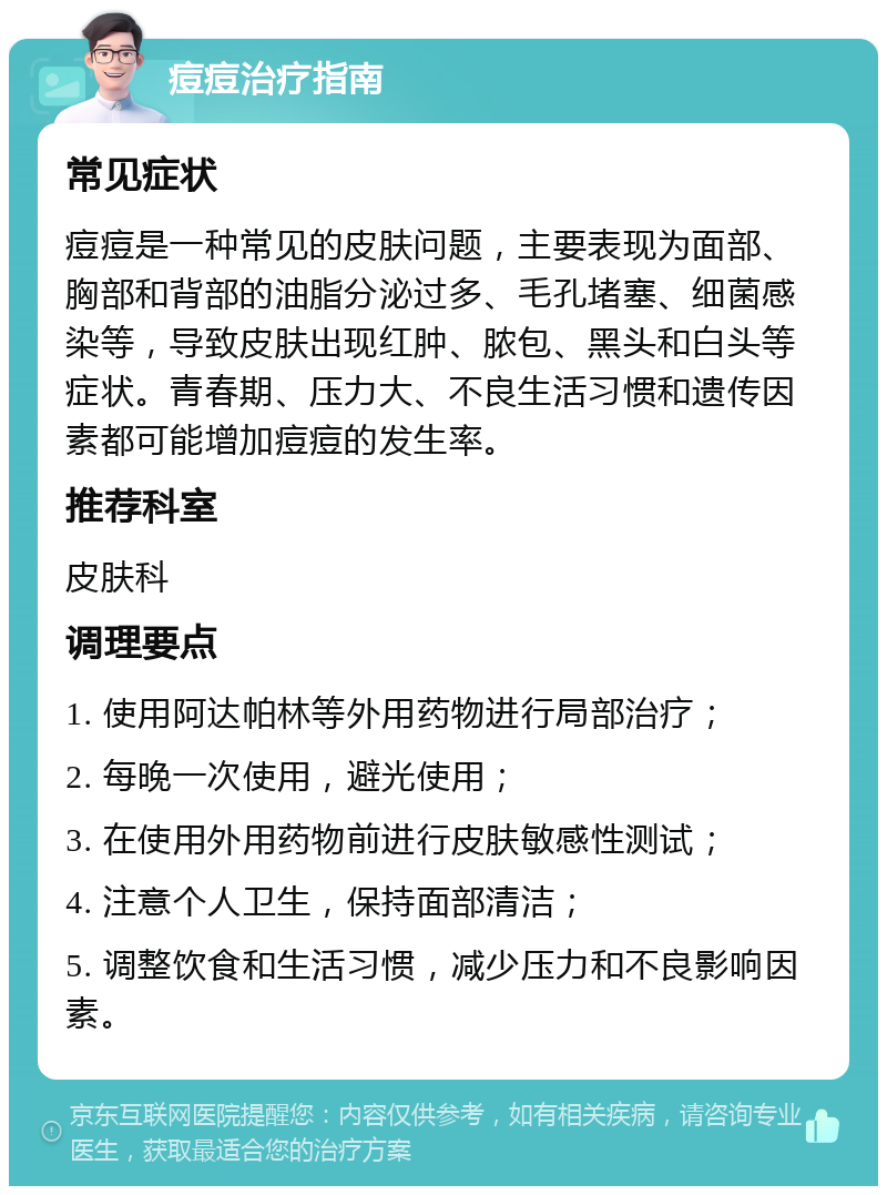 痘痘治疗指南 常见症状 痘痘是一种常见的皮肤问题，主要表现为面部、胸部和背部的油脂分泌过多、毛孔堵塞、细菌感染等，导致皮肤出现红肿、脓包、黑头和白头等症状。青春期、压力大、不良生活习惯和遗传因素都可能增加痘痘的发生率。 推荐科室 皮肤科 调理要点 1. 使用阿达帕林等外用药物进行局部治疗； 2. 每晚一次使用，避光使用； 3. 在使用外用药物前进行皮肤敏感性测试； 4. 注意个人卫生，保持面部清洁； 5. 调整饮食和生活习惯，减少压力和不良影响因素。