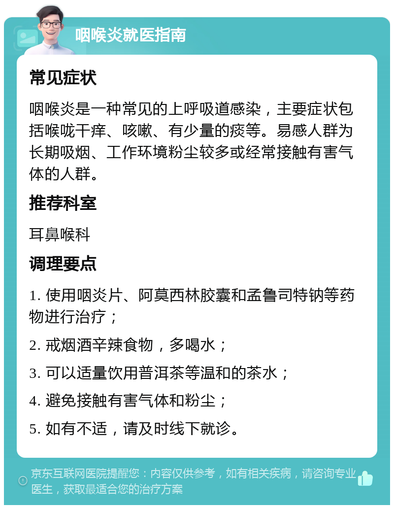 咽喉炎就医指南 常见症状 咽喉炎是一种常见的上呼吸道感染，主要症状包括喉咙干痒、咳嗽、有少量的痰等。易感人群为长期吸烟、工作环境粉尘较多或经常接触有害气体的人群。 推荐科室 耳鼻喉科 调理要点 1. 使用咽炎片、阿莫西林胶囊和孟鲁司特钠等药物进行治疗； 2. 戒烟酒辛辣食物，多喝水； 3. 可以适量饮用普洱茶等温和的茶水； 4. 避免接触有害气体和粉尘； 5. 如有不适，请及时线下就诊。