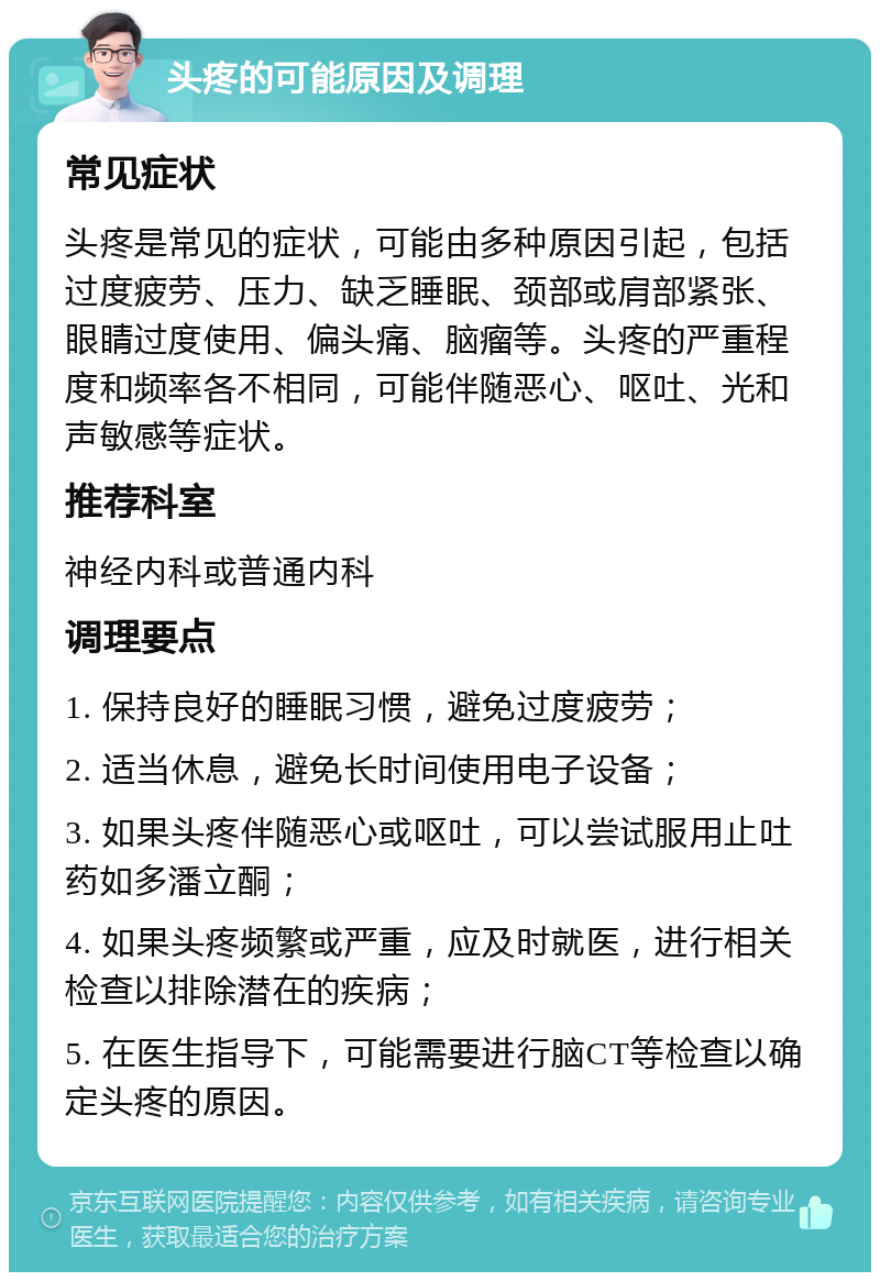 头疼的可能原因及调理 常见症状 头疼是常见的症状，可能由多种原因引起，包括过度疲劳、压力、缺乏睡眠、颈部或肩部紧张、眼睛过度使用、偏头痛、脑瘤等。头疼的严重程度和频率各不相同，可能伴随恶心、呕吐、光和声敏感等症状。 推荐科室 神经内科或普通内科 调理要点 1. 保持良好的睡眠习惯，避免过度疲劳； 2. 适当休息，避免长时间使用电子设备； 3. 如果头疼伴随恶心或呕吐，可以尝试服用止吐药如多潘立酮； 4. 如果头疼频繁或严重，应及时就医，进行相关检查以排除潜在的疾病； 5. 在医生指导下，可能需要进行脑CT等检查以确定头疼的原因。