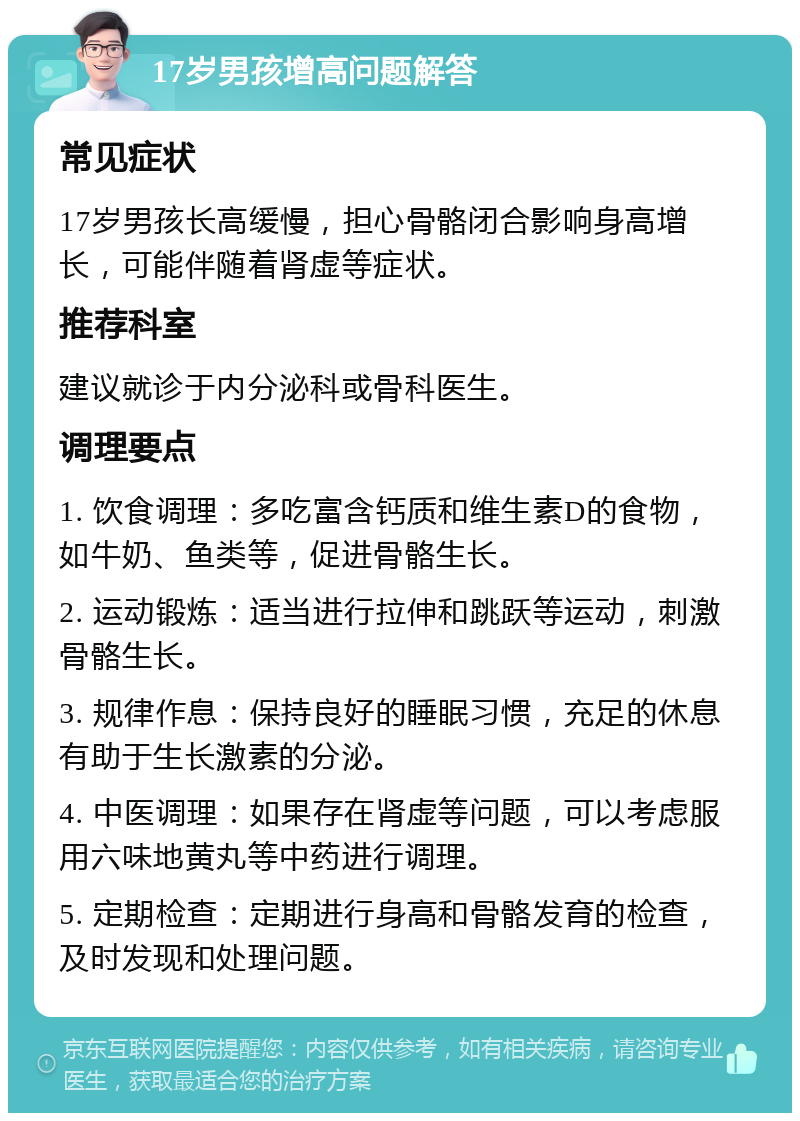 17岁男孩增高问题解答 常见症状 17岁男孩长高缓慢，担心骨骼闭合影响身高增长，可能伴随着肾虚等症状。 推荐科室 建议就诊于内分泌科或骨科医生。 调理要点 1. 饮食调理：多吃富含钙质和维生素D的食物，如牛奶、鱼类等，促进骨骼生长。 2. 运动锻炼：适当进行拉伸和跳跃等运动，刺激骨骼生长。 3. 规律作息：保持良好的睡眠习惯，充足的休息有助于生长激素的分泌。 4. 中医调理：如果存在肾虚等问题，可以考虑服用六味地黄丸等中药进行调理。 5. 定期检查：定期进行身高和骨骼发育的检查，及时发现和处理问题。