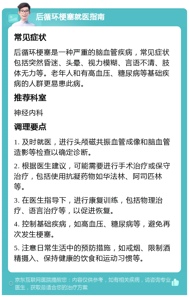 后循环梗塞就医指南 常见症状 后循环梗塞是一种严重的脑血管疾病，常见症状包括突然昏迷、头晕、视力模糊、言语不清、肢体无力等。老年人和有高血压、糖尿病等基础疾病的人群更易患此病。 推荐科室 神经内科 调理要点 1. 及时就医，进行头颅磁共振血管成像和脑血管造影等检查以确定诊断。 2. 根据医生建议，可能需要进行手术治疗或保守治疗，包括使用抗凝药物如华法林、阿司匹林等。 3. 在医生指导下，进行康复训练，包括物理治疗、语言治疗等，以促进恢复。 4. 控制基础疾病，如高血压、糖尿病等，避免再次发生梗塞。 5. 注意日常生活中的预防措施，如戒烟、限制酒精摄入、保持健康的饮食和运动习惯等。