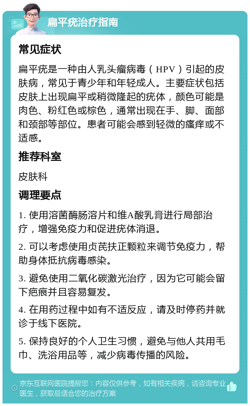 扁平疣治疗指南 常见症状 扁平疣是一种由人乳头瘤病毒（HPV）引起的皮肤病，常见于青少年和年轻成人。主要症状包括皮肤上出现扁平或稍微隆起的疣体，颜色可能是肉色、粉红色或棕色，通常出现在手、脚、面部和颈部等部位。患者可能会感到轻微的瘙痒或不适感。 推荐科室 皮肤科 调理要点 1. 使用溶菌酶肠溶片和维A酸乳膏进行局部治疗，增强免疫力和促进疣体消退。 2. 可以考虑使用贞芪扶正颗粒来调节免疫力，帮助身体抵抗病毒感染。 3. 避免使用二氧化碳激光治疗，因为它可能会留下疤痕并且容易复发。 4. 在用药过程中如有不适反应，请及时停药并就诊于线下医院。 5. 保持良好的个人卫生习惯，避免与他人共用毛巾、洗浴用品等，减少病毒传播的风险。