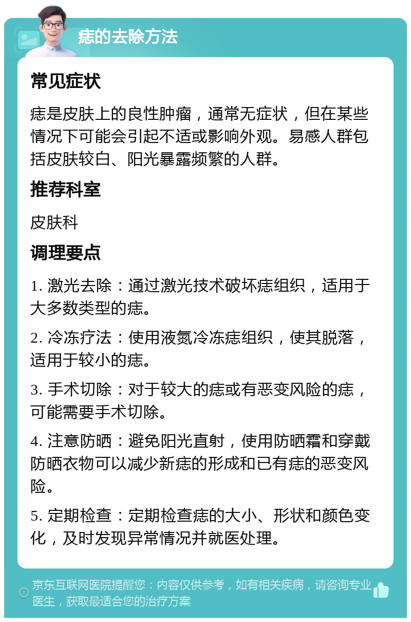 痣的去除方法 常见症状 痣是皮肤上的良性肿瘤，通常无症状，但在某些情况下可能会引起不适或影响外观。易感人群包括皮肤较白、阳光暴露频繁的人群。 推荐科室 皮肤科 调理要点 1. 激光去除：通过激光技术破坏痣组织，适用于大多数类型的痣。 2. 冷冻疗法：使用液氮冷冻痣组织，使其脱落，适用于较小的痣。 3. 手术切除：对于较大的痣或有恶变风险的痣，可能需要手术切除。 4. 注意防晒：避免阳光直射，使用防晒霜和穿戴防晒衣物可以减少新痣的形成和已有痣的恶变风险。 5. 定期检查：定期检查痣的大小、形状和颜色变化，及时发现异常情况并就医处理。