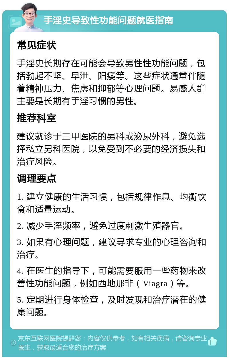 手淫史导致性功能问题就医指南 常见症状 手淫史长期存在可能会导致男性性功能问题，包括勃起不坚、早泄、阳痿等。这些症状通常伴随着精神压力、焦虑和抑郁等心理问题。易感人群主要是长期有手淫习惯的男性。 推荐科室 建议就诊于三甲医院的男科或泌尿外科，避免选择私立男科医院，以免受到不必要的经济损失和治疗风险。 调理要点 1. 建立健康的生活习惯，包括规律作息、均衡饮食和适量运动。 2. 减少手淫频率，避免过度刺激生殖器官。 3. 如果有心理问题，建议寻求专业的心理咨询和治疗。 4. 在医生的指导下，可能需要服用一些药物来改善性功能问题，例如西地那非（Viagra）等。 5. 定期进行身体检查，及时发现和治疗潜在的健康问题。